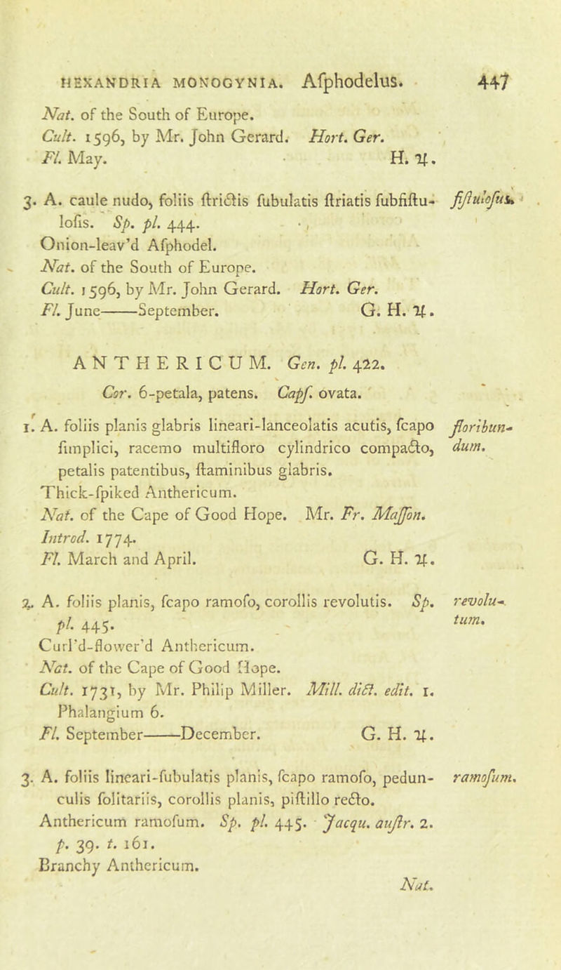 Nat. of the South of Europe. Cult. 1596, by Mr. John Gerard. Hort. Ger. /'/.May. • H. K. 3. A. caule nudo, foliis ftri£iis fubulatis ftriatis fubfiftu- fiJiulofuiH lofis. Sp. pi. 444. •, ' Onion-leav’d Afphodel. Nat. of the South of Europe. Cult. 1596, by Air. John Gerard. Hort. Ger. //.June September. G. H. If. ANTHERICUM. Gen. pi. 422. Cor. 6-petala, patens. Capf. ovata.' i[A. foliis planis glabris linearl-lanceolatis acutis, fcapo jlorlbun.- fimplici, racemo multifloro cylindrico compadto, dum. petalis patentibus, ftaminibus glabris. Thiclc-fpiked Anthericum. Nat. of the Cape of Good Hope. AJr. Fr. Majfon. hitrod. 1774. FI. March and April. G. H. If. % A. foliis planiSj fcapo ramofo, corollis revolutis. Sp. revolu-. pi. 445. - Curfd-flower’d Anthericum. Net. of the Cape of Good Hope. Cult, 173T, by Mr. Philip Miller. Mill. diSf. edit. i. Phalangium 6. FI. September December. G. H. If. 3. A. foliis lineari-fubulatis planis, fcapo ramofo, pedun- ramofum. culis folitariis, corollis planis, piftillo redlo. Anthericum ramofum. Sp. pi. 445. Jacqii. aujir. 2. p. 39. f. 161. Branchy Anthericum. Nat.
