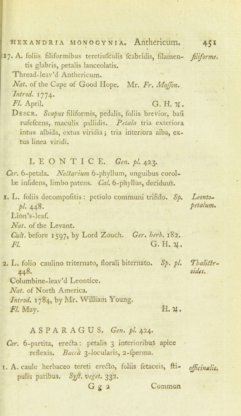 liy. A. foliis filiformibus teretiufculis fcabridis, filamen- filiforme, tis glabris, petalis lanceolatis. Thread-leav’d Anthericum. Nat. of the Cape of Good Hope. Mr. Fr. Majfon. Introd. 1774. /'/.April, G. H. If. Descr. Scapus filiformis, pedalis, foliis brevior, bafi rufefcens, maculis pallidis. Petala tria exteriora ' intus albida, extus viridia; tria iriteriora alba, ex- tus linea viridi. L E O N T I C E. Gen. pi. 423. Cor. 6-petala. NeSiariu7n 6-phylluiTi, unguibus corol- lae infidens, limbo patens. Cal. 6-phyllus, deciduus, 1. L. foliis decompofitis : petiolo communi trifido. Sp. Leontom pi. 448. ' pet alum, Lion’s-leaf. Nat. of the Levant. Cult, before 1597, by Lord Zouch. Ger. herb. 182. FI. ' G. H. If. 2. L. folio caulino triternato, florali biternato. Sp. pi. FhaliSlr- 448. - oidet, Columbine-leav’d Leontice. Nat. of North America. Introd. 1784, by Mr. William Young. FI. May. H. If, ASPARAGUS. Gen. pi. 424. Cor. 6-partita, erefta: petalis 3 interioribuS apice reflexis. Bacca 3-locularis, 2-fperma. I. A. caule herbaceo tereti erefto, foliis fetaceis, fti- officinalis, pulis paribus. Syji, veget. 332. G g 2 Common