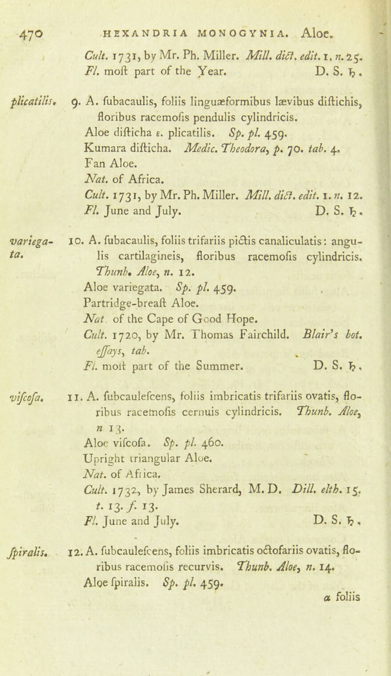 pltcaiilis. variega- ta. vtfcofa. fpiralls. Cult. 173IJ by Mr. Ph. Miller. Mill. di6i. edlt.i, n. 15, FI. moft part of the Year. D. S. Tj. 9. A. fubacaulis, folils linguaeformibus laevibus diftichis, floribus racemofis pendulis cylindricis. Aloe difticha e. plicatilis. Sp. pi. 459. Kumara difticha. Medic. Theodora^ p. 70. tab. 4. Fan Aloe. Nat. of Africa. Cult. 1731, by Mr. Ph. Miller. Mill, di£l. edit. i. n. 12. FI. June and July. D. S. ^. 10. A. fubacaulis, foliistrifariis pidlis canaliculatis: angu- lis cartilagineis, floribus racemofis cylindricis. Fhunhm Aloe.^ n. \2. Aloe variegata. Sp. pi. 459. Partridge-breafl: Aloe. Nat of the Cape of Good Rope. ' Cult. 1720, by Mr. Thomas Fairchild. Blair's hot. ejfays^ tab. Fl. molt part of the Summer. D. S. ]^. 11. A. fubcaulefcens, folds imbricatis trifariis ovatis, flo- ribus racemofls cernuis cylindricis. Thunb. Aloe^ n 13. Aloe vifcofa. Sp. pi. 460. Upright triangular Aloe. Nat. of Afiica. Cult. 1732, by James Sherard, M. D. Dill, elth, 15. t. 13* f' 13* Fl. June and July. D. S. , 12. A. fubcaulefcens, folds imbricatis odtofariis ovatis, flo- ribus racemofis recurvis. Fhunh, Aloe^ n. 14. Aloe fpiralis. Sp. pi. 459.