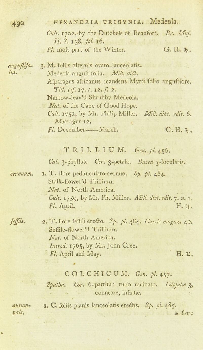 Cult. 1702,-by the Dutchefs of Beaufort. Br. MuJ. H. s. 138. y^/. 16. Fl. moft part of the Winter. G. H. ^. anguJitfo~ 3. M. foliis alternis ovato-lanceolatls. Ha. - Medeola anguftifolia. Mill. diSl. Afparagus africanus fcandens Myrti folio anguftiore. Till. pif. 17. t. 12. f. 2. <■ Narrow-leav’d Shrubby Medeola. Nat. of the Cape of Good Hope. . Cult. 1752, by Mr. Philip Miller. Mill. di6i. edit. 6. Afparagus 12. v yV. December March. G. H. , T R I L L I U M. Gen. pi. 456. Cal. 3-phyllus. Cor. 3-petala. Bacca 3-locularis. cernuum. i. T. flore pedunculato cernuo. Sp. pi. 484. Stalk-flower’d Trillium, Nat. of North America. Cult. 175Q, by Mr, Ph. Miller. A4ill. didi. edit. 7. w. r, T/. April. H. i|, pjfdt. 2. T. flore fefTili ere^to. Sp. pi. 484. Curtis magaz. 40. Seflile-flower’d Trillium. Nat. of North America. Introd. 1765, by Mr. John Cree. T/, April and May. H. If, autum^ male. C O L C H I C U M. Gen. pi 457. Spatha. Cor. 6-partita: tubo radicato. Cdpfula 3, connexse, inflatae. I, C. foliis planis lanceolatis eredfis. Sp. pi. 485. « flore