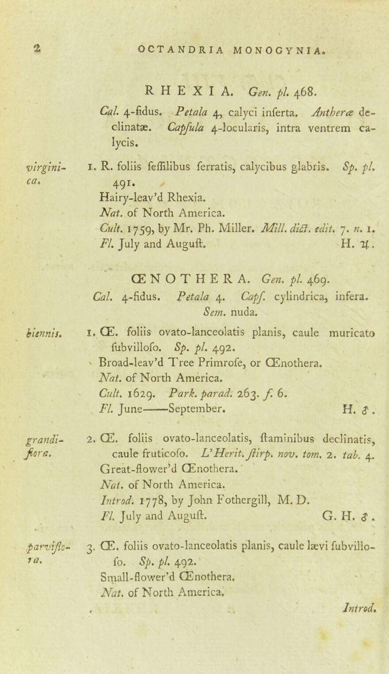 R H E X I A. Gen, pi 468. Cal 4-fidus. Petala 4, calyci inferta. Antheres de- clinatae. Capfula 4-locularis, intra ventrem ca- lycis. vtrgtni- I. R. folds feflilibus ferratis, calycibus glabris. Sp. pi 491. &lt;/ Hairy-leav’d Rhexia. Nat. of North America. Cult. 1759, by Mr. Ph. Miller. Mill. diSl. edit, 7. n. i. FI July and Auguft. H. It. % CENOTHERA. Gen. pi 469. Cal. 4-fidus. Petala 4. Capf. cylindrica, infera. Sejn. nuda. biennis. I. CE. folds ovato-lanceolatis planis, caule muricato fubvillofo. Sp. pi. 492. ' Broad-leav’d Tree Primrofe, or CEnothera. Nat. of North America. Cult. 1629. Park, parad. 263. 6. FI. June September. H. $ . grandi- 2. CE. folds ovato-lanceolatis, ftaminibus decllnatls, Jiora. caule frutlcofo. VMerit. Jiirp, nov. torn, 2. tab. 4. Great-flower’d CEnothera.' Nat. of North America. Introd. 1778, by John Fotherglll, M. D. FI July and Auguft. G. H. S . par-vijic^ 3. CE. folds ovato-lanceolatis planis, caule laevi fubvillo- fo. tS/*./&gt;/. 492*' Snaall-flower’d CEnothera. Nat. of North America. Introd.
