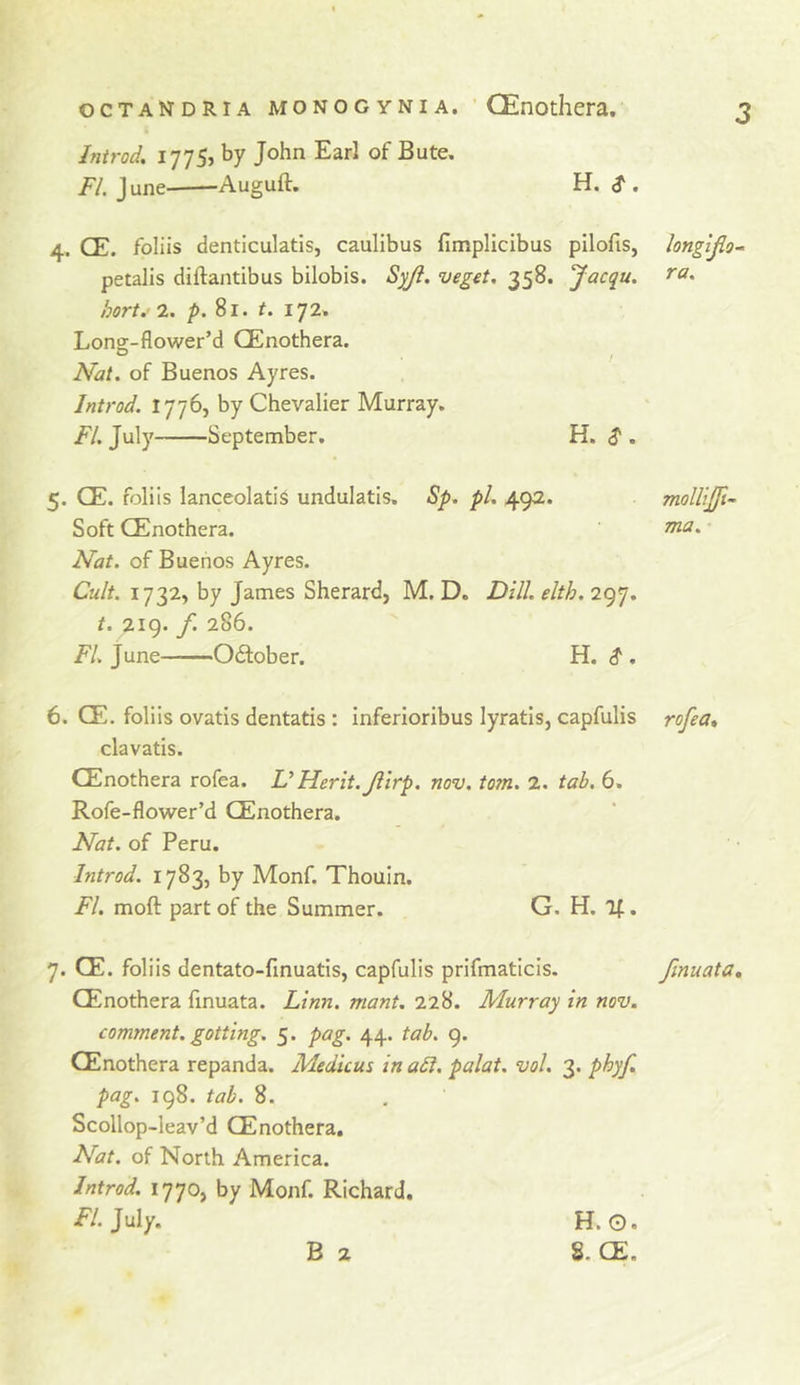Introd, 1775, by John Earl of Bute. /'/. June Auguft. H. ^ . 4. CE. foliis denticulatis, caulibus fimpllcibus pilofis, longljlo- petalis diftantibus bilobis. Syji. veget. 358. Jacqu. hort. 2. /&gt;. 81. t. 172. Long-flower’d GEnothera. Nat. of Buenos Ayres. Introd. 1776, by Chevalier Murray. FI. July September. H. $ . 5. CE. foliis lanceolati^ undulatis. Sp. pi. 492. moUiJJi- Soft GEnothera. ' Nat. of Buenos Ayres. Cult. 1732, by James Sherard, M. D. Dill. elth. 297. t. 219. f. 286. FL June OcStober. H. $ . 6. CE. foliis ovatis dentatis: inferioribus lyratis, capfulis rofea» clavatis. GEnothera rofea. UHerit.Jiirp. nov. tom. 2. tab. 6. Rofe-flower’d GEnothera. Nat. of Peru. Introd. 1783, by Monf. Thouin. FI. moft part of the Summer. G. H. If. 7. CE. foliis dentato-finuatis, capfulis prifmaticis. finuata, GEnothera finuata. Linn, niant. 228. Murray in nov. comment, gotting. 5. pag. 44. tab. 9. GEnothera repanda. Medicus inadl. palat. vol. 3. phyf. pag. 198. tab. 8. Scollop-leav’d GEnothera. Nat. of North America. Introd. 1770, by Monf. Richard. FI. July. B 2 H.O. 8. GE.