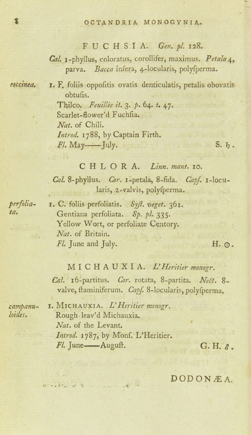 eoccinea. perfolia- ia. campanu- loides. OCTANDRIA MONOGYNIA, FUCHSIA. Gen. pL 128. Cal. i-phylluSj coloratus, corollifer, maximus. Petala parva. Bacca infera, 4-locularis, polyfperma. 1. F. foliis oppofitis ovatis denticulatis, petalis obovatis obtufis. Thilco, Feulllee it. 3. p. 64. t. 47. Scarlet-flower’d Fuchfia. Nat. of Chili. Introd. 1788, by Captain Firth. FI. May Ji^ly. S. ]? . C H L O R A. Linn. mant. 10. Cal. 8-phyllus. Cor. i-petala, 8-fida. Capf. i-locu- laris, 2-valvis, polyfperma. I. C. foliis perfoliatis. Syjl. veget. 361. Gentiana perfoliata. Sp. pi. 335. Yellow Wort, or perfoliate Centory, Nat. of Britain. FI. June and July. H. O, MICHAUXIA. L’ Heritier monogr. Cal. i6-partitus. Cor. rotata, 8-partita. Ne^. 8- valve, ftaminiferum. Capf. 8-locularis, polyfperma, I I. Michauxia. UHeritier monogr. Rough-leav’d Michauxia. Nat. of the Levant. * Introd. 1787, by Monf. L’Heritier. FI. June Auguft. G. H. S , DODONtE A,