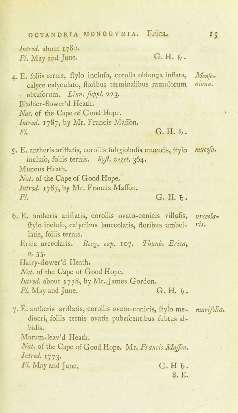 Ititrod. about 1780. FI. May and June. G. H. . 4. E. foliis ternis, ftylo inclufo, corolla oblonga inflata, calyce calyculato, floribus terminalibus ramulorum obtuforum. Linn, fuppl. 223. Bladder-flowcr’d Heath. Nat. of the Cape of Good Hope. Introd. 1787, by Mr. Francis Maflbn, FL G. H. T?. Monfo- niana. 1 5. E. antherls arlftatis, corollls fubglobofis mucofis, ftylo inclufo, foliis ternis. Syjl. veget. 364. Mucous Heath. Nat. of the Cape of Good Hope. introd. 1787, by Mr. Francis Maflbn. FI. G. H. 1^. mucofa. 6. E. antheris ariftatis, corollis ovato-conicis villofis, ftylo inclufo, calycibus lanceolatis, floribus umbel- latis, foliis ternis. Erica urceolaris. Berg, cap. 107. Thunh, Erica^ n. 55. Hairy-flower’d Heath. Nat. of the Cape of Good Hope. Introd. about 1778, by Mr. James Gordon. FI, May and June. G. H. ^ . urceola^ ris. 7. E. antheris ariftatis, corollis ovato-conicis, ftylo me- diocri, foliis ternis ovatis pubefcentibus fubtus al- bidis. Marum-leav’d Heath. Nat. of the Cape of Good Hope. Mr. Francis Majfon. Introd. 1773. FI, May and June, G. H ^. marifolia*