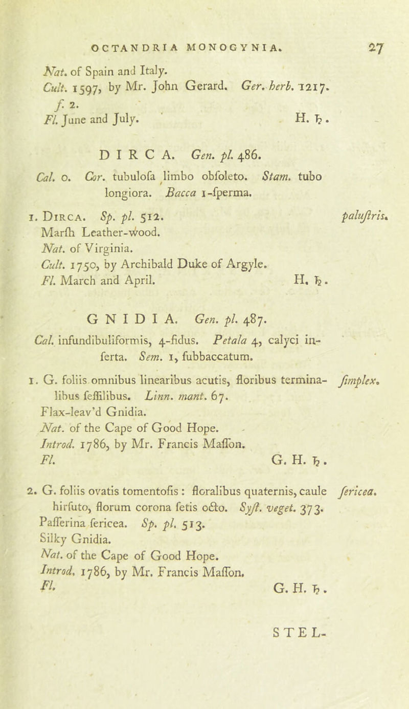 OCTANDRIAMONOGVNIA* ^7 Nat, of Spain anJ Italy. 1597, by Mr. John Gerard. Ger. herb.T.n^, f 2. FI. June and July. H. ^ . D I R C A. Gen, pi. 486. Cal. o. Cor. tubulofa limbo obfoleto. Siam, tubo long i ora. JBacca 1 -^fperma. I. Dirca. Sp. pi. 512. palujirh^ Marlh Leather-v^ood. Nat. of Virginia. Cult. 1750, by Archibald Duke of Argyle. FI. March and April. H, Is. G N I D I A. Gen. pl. 4^7* Cal, infundibuliformis, 4-fidus. Petala 4, calycj in- ferta. Sem. i, fubbaccatum. 1. G. foliis omnibus linearibus acutis, floribus termina- fimplex, libus feflilibus. Linn. mant. 67. Flax-leav’d Gnidia. Nat. of the Cape of Good Hope. Introd. 17865 by Mr. Francis Maflbn. FI. G. H. ^ . 2. G. foliis ovatis tomentofis: floralibus quaternis, caule ferlcea. hirfuto, florum corona fetis o£l:o. Syjl. veget. 373. Paflerina fericea. Sp. pl. 513. Silky Gnidia. Nat. of the Cape of Good Hope. Introd, 1786, by Mr. Francis Maflbn, G. H. ^ . STEL-