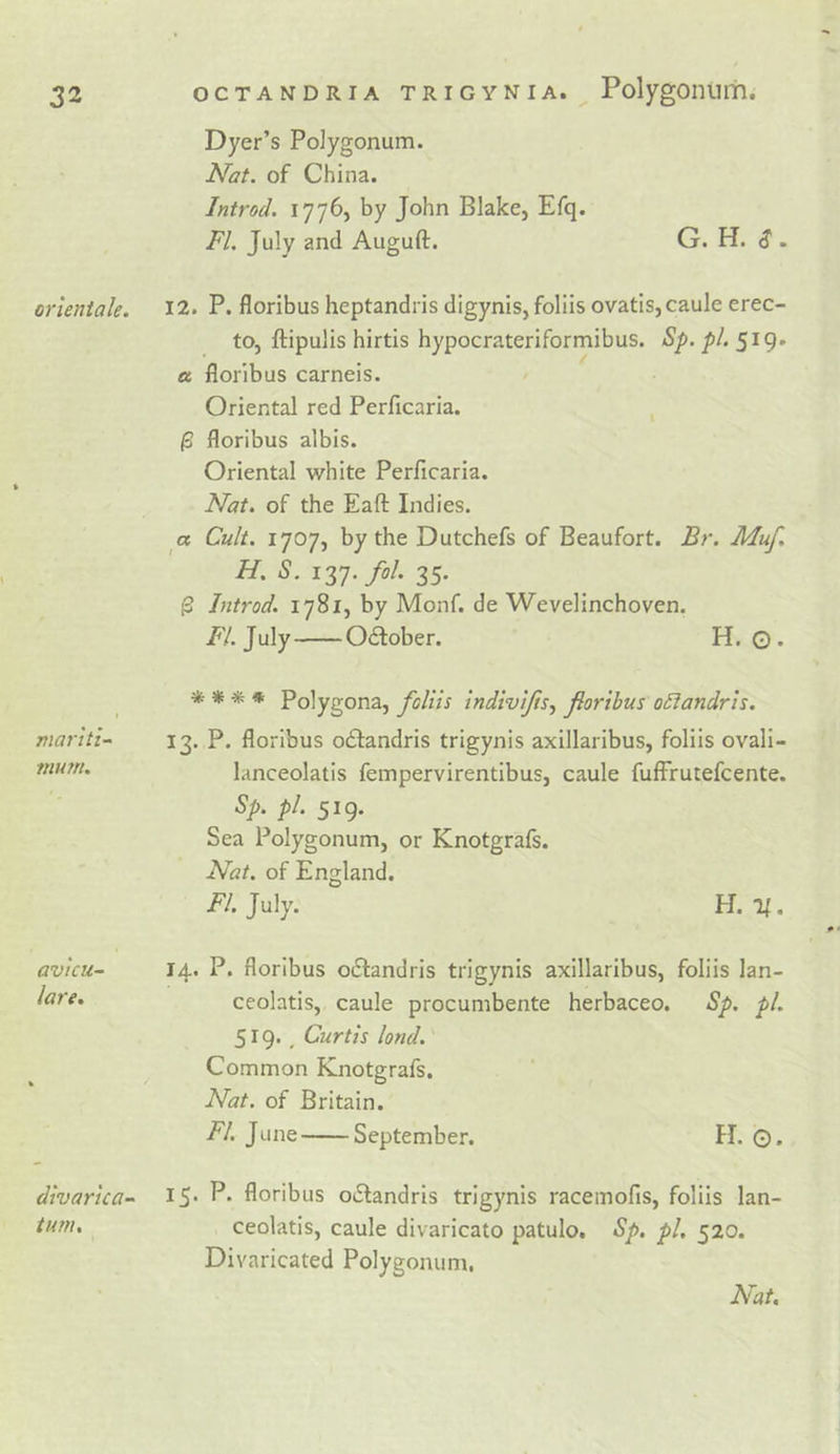 Dyer’s Polygonum. Nat. of China. Introd. by John Blake, Efq. FI. July and Auguft. G. H. &lt;? . crUniale. 12. P. floribus heptandris digynis, foliis ovatIs,caule erec- to, ftipulis hirtis hypocrateriformibus. Sp. pi. 519. a floribus carneis. Oriental red Perficaria. % ^ floribus albis. Oriental white Perficaria. Nat. of the Eaft Indies. a Cult. 1707, by the Dutchefs of Beaufort. Br. Muf. H. S. iZT.fol. 35. ^ Introd. 1781, by Monf. de Wevelinchoven. July October. H. ©. TJiartti- murn. * ** * Polygona, foliis indivifs., forihus o£iandris. 13. P. floribus o£l:andris trigynis axillaribus, foliis ovali- lanceolatis fempervirentibus, caule fuffrutefcente. Sp. pi. 519. Sea Polygonum, or Knotgrafs. Nat. of England. July. H. 1^. avtcu- lare. 14. P. floribus 0(51:andris trigynis axillaribus, foliis lan- ceolatis, caule procumbente herbaceo. Sp. pi. 519*. Curtis lond. \ Common Knotgrafs. Nat. of Britain. FI. June September. H. ©. divarica-^ turn. 15. P. floribus o6tandris trigynis racemofis, foliis lan- ceolatis, caule divaricato patulo, Sp, pi, 520. Divaricated Polygonum. Nat,