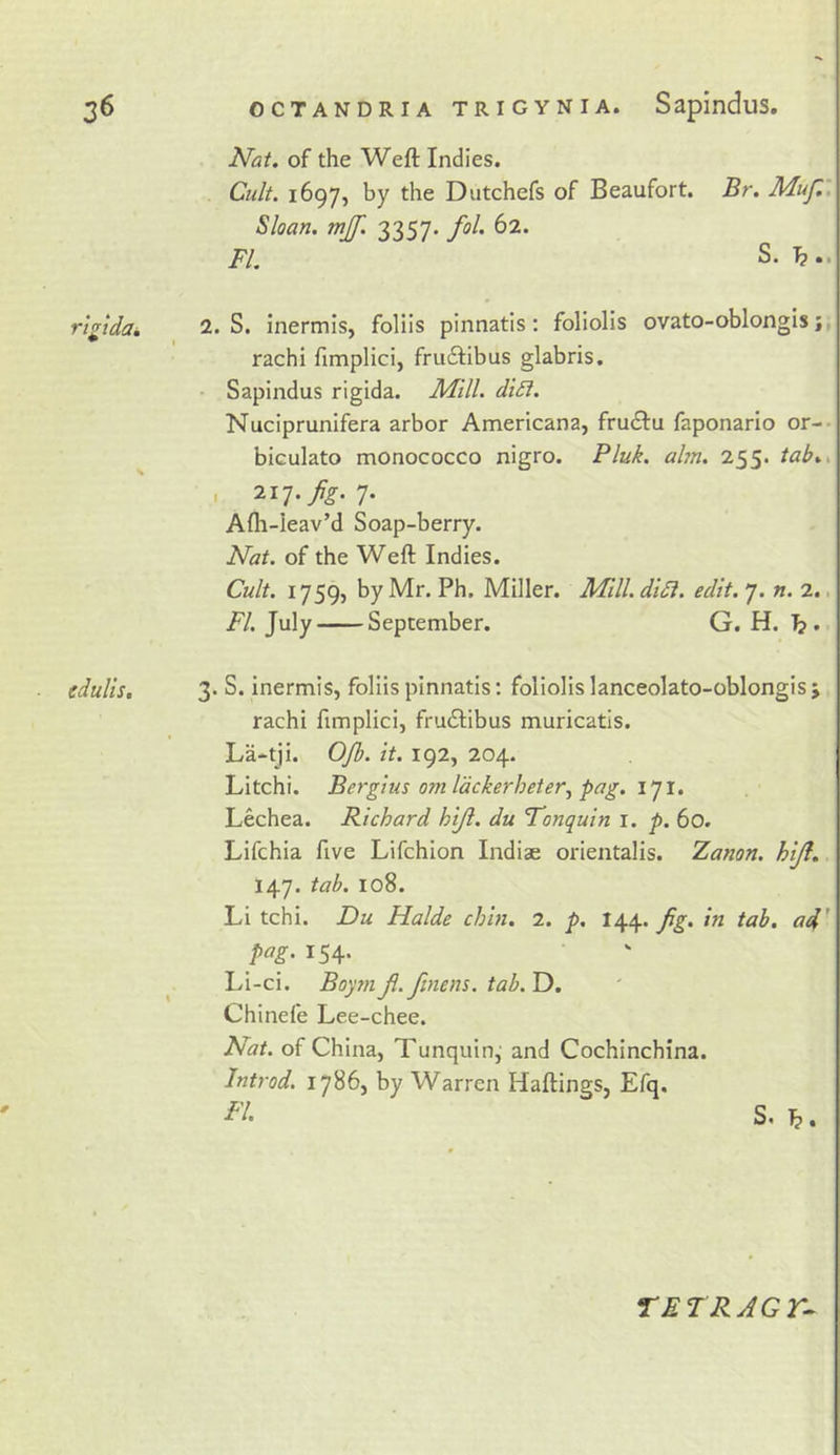 Nat, of the Weft Indies. Cult. 1697, by the Dutchefs of Beaufort. Br. Muf,, Sloan, mjf. 3357. fol. 62. FI. S. rt^idak 2. S. inermis, foliis pinnatls; foliolis ovato-oblongis rachi fimplici, fruilibus glabris. - Sapindus rigida. Mill, dt£i, Nuciprunifera arbor Americana, fru&lt;ftu faponarlo or-- biculato monococco nigro. Pluk. aim. 255. tab., , 217./^. 7. Afli-Ieav’d Soap-berry. Nat. of the Weft Indies. Cult. 1759, by Mr. Ph. Miller. Mill. diSl. edit. 7. n. 2.. FI. July September. G. H. b* edulis, \ 3. S. inermis, foliis pinnatis: foliolis lanceolato-oblongis j rachi fimplici, frudlibus muricatis. La-tji. OJh. it. 192, 204. Litchi. Bergius omldckerheter^ pag. i]!. Lechea. Richard hijl. du Fonquin i. p. 60. Lifchia five Lifchion Indiae orientalis. Zanon, hiJl. 147. tab. 108. Li tchi. Du Halde chin. 2, p. 1^^. Jig. in tab. ad' pag. 154. Li-ci. Boym Ji.finem. tab. D. Chinefe Lee-chee. 0 Nat. of China, Tunquin,' and Cochinchina. Jntrod. 1786, by Warren Haftings, Efq. S. b. TE TRAGr^
