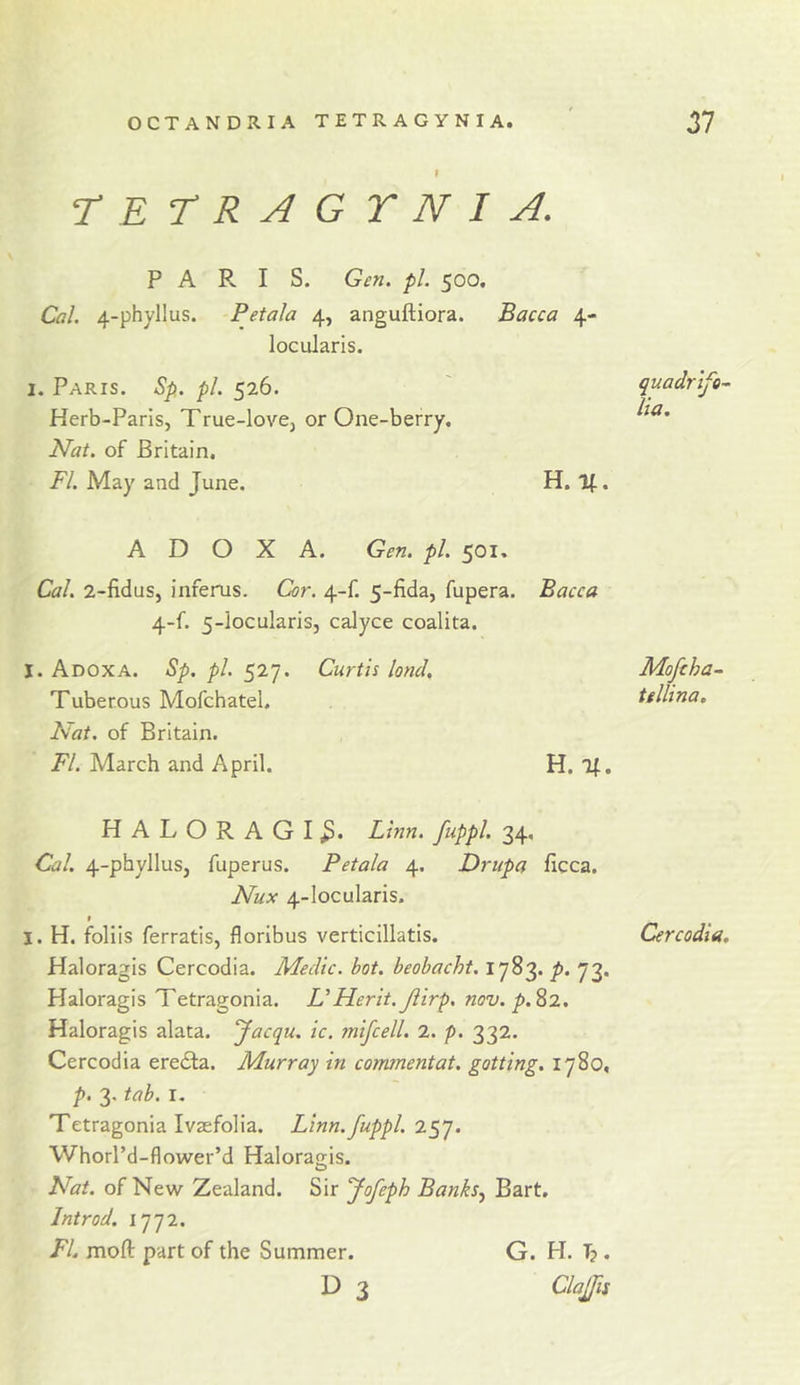 rETRAGYNI A. PARIS. Gen. pi. 500. Cal. 4-phyllus. Petala 4, anguftiora. Bacca 4- locularis. I. Paris. Sp. pi. 526. Herb-Pans, True-love, or One-berry. Nat. of Britain. FI. May and June. H. If.. A D O X A. Gen. pi. 501. Cal. 2-fidus, inferus. Cor. 4-f. 5-fida, fupera. Bacca 4-f. 5-locularis, calyce coalita. I. Adoxa. Sp. pi. 527. Curtis land, Moftha- Tuberous Mofchatel. tellina. Fat. of Britain. FI. March and April. H. If. HALORAGI^. Linn, fuppl. 34, Cal. 4-phyllus, fuperus. Petala 4. Drupa ficca. Nux 4-locularis. f I. H. foliis ferratis, floribus verticillatis. Cercodia. Haloragis Cercodia. Medic, hot. beobacht. 1783. p. 73. Haloragis Tetragonia. UFLerit. Jlirp. nov. p.^2, Haloragis alata. Jacqu. ic. mifcell. 2. p. 332. Cercodia ereila. Murray in commentat. gotting. 1780, p. 3. tab. I, Tetragonia Ivasfolia. Linn, fuppl. 257. Whorl’d-flower’d Haloragis. Nat. of New Zealand. Sir fofeph Banks.^ Bart. Introd. 1772. FL mofl: part of the Summer. D 3 quadrlfo^ lia. G. H. T?. Clajfis