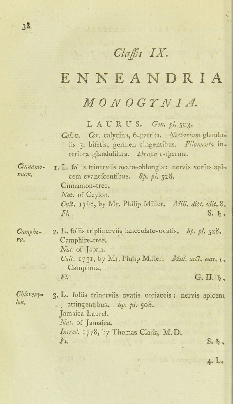 ENNEANDRIA MONOGTNIA. 3* Cinnamo- mum. L A U R U S. Gen. pi. 503. . Cal. 0. Cor. calycina, 6-partita. NeSlarium glandu- ]is 3, bifetis, germen cingentibus. Fllamenta in- teriora glandulifera. Druba i-fperma. I. L. foliis trinerviis ovato-oblongis: nervis verfus apt-^ cem evaiiefcentibus. Sp. pi, 528. Cinnamon-tree. Nat. of Ceylon. Cult. 17685 by Mr. Philip Miller. Mill. din. edit. 8, FI. S. \. Campho- ra. 2. L. foliis triplinerviis lanceolato-ovatis. Sp. pi. 528. Camphire-tree. Nat. of Japan. Cult. 173I5 by Mr. Philip Miller, Mill, aidi, eait, Camphora, FI. G.H.T}, 1 . 3, L. foliis trinerviis ovatls coriaceis : nervis apicem . _ attingentibus. Sp. pi. 508, Jamaica Laurel. Nat. of Jamaica. Jntrod. 1778, by Thomas Clark, M. D. FL . S. , L»