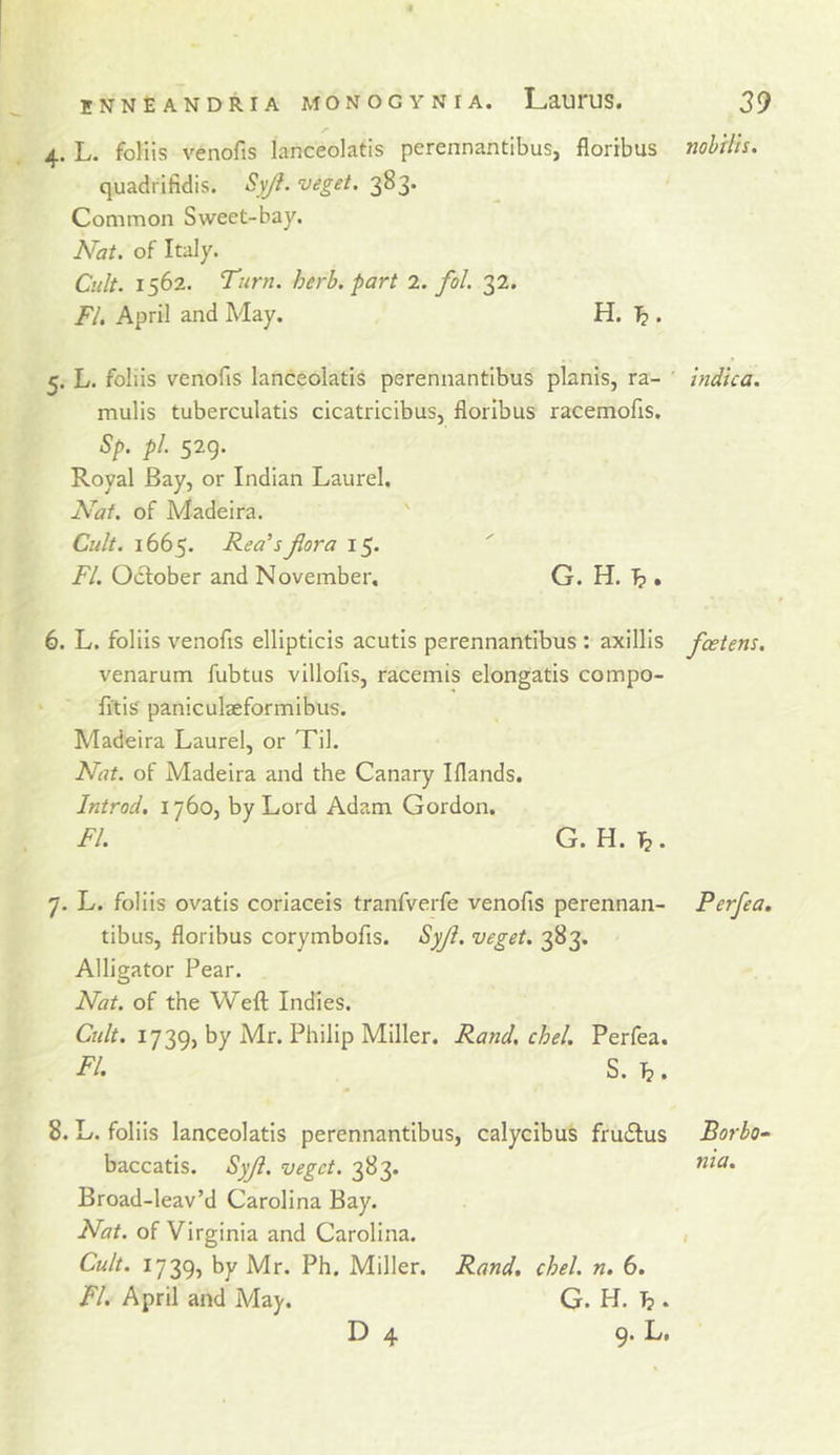 4. L. foliis venofts lanceolatis perennantibus, floribus nobtlh. quadritidis. Syji. veget. 383. Common Sweet-bay. Nat. of Italy. Cult. 1562. Turn. herb, part 2. fol. 32. FI, April and May. H. Tj . 5. L. foliis venofis lanceolatis perennantibus planis, ra- ' indica. mulis tuberculatis cicatricibus, floribus racemofis. Sp. pi. 529. Royal Bay, or Indian Laurel. Nat. of Madeira. ' Cult. 1665. Rea'sjlora 15. FI. October and November, G. H. I?. 6. L. foliis venofis ellipticis acutis perennantibus : axillis fcetens. venarum fubtus villofis, racemis elongatis compo- fitis paniculaeformibus. Madeira Laurel, or Til. Nat. of Madeira and the Canary Iflands. Introd. 1760, by Lord Adam Gordon. FI. G. H. 7. L. foliis ovatis coriaceis tranfverfe venofis perennan- tibus, floribus corymbofis. Syji. veget. 383. Alligator Pear. Nat. of the Weft Indies. Cult. 1739, by Mr. Philip Miller. Rand. chel. Perfea. FI. S. T?. 8. L. foliis lanceolatis perennantibus, calycibus fruiStus baccatis. SyJi. veget. 383. Broad-leav’d Carolina Bay. Nat. of Virginia and Carolina. Cult. 1739, by Mr. Ph. Miller. Rand. chel. n. 6. FI. April and May. G. H. . Perfea, Borbo- nta.