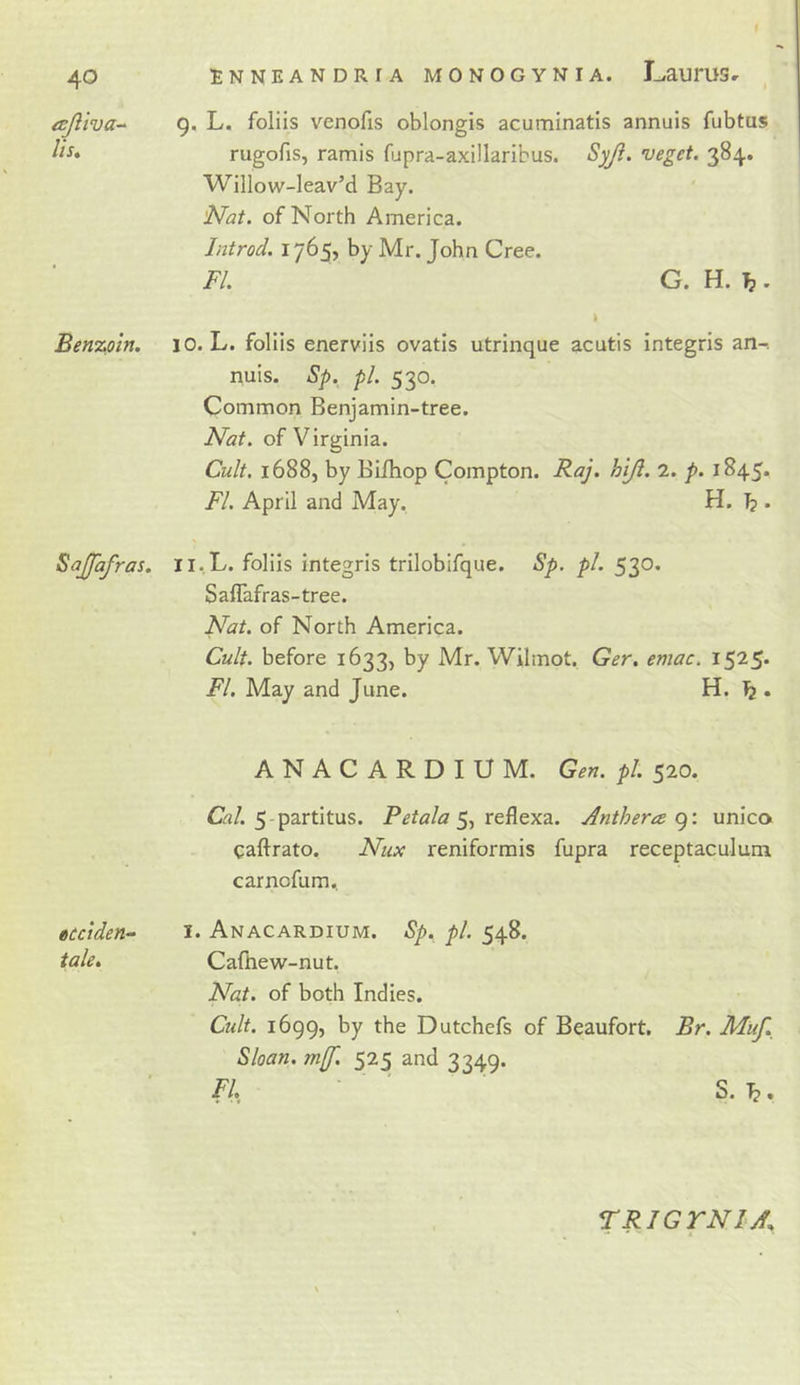 icjliva-^ lis» Benzoin. Sajfafras. ttcciden^ tale. \ Enneandria monogynia. L.aurus» 9. L. foliis venofis oblongis acuminatis annuls fubtus rugofis, ramis fupra-axillaribus. Syji. veget. 384. Willow-Ieav’d Bay. 'Nat. of North America. Introd. 1765, by Mr. John Cree. FI. G. H. ^ . 10. L. foliis enerviis ovatls utrinque acutis integris an-. nuis. Sp. pi. 530. Common Benjamin-tree. Nat. of Virginia. Cult. 1688, by Bifhop Compton. Raj. hiji. 2. p. 1845. FI. April and May. H. ^ . 11. L. foliis integris trilobifque. Sp. pi. 530. Saflafras-tree. Nat. of North America. Cult, before 1633, by Mr. Wilmot. Ger. emac. 1525* FI. May and June. H. ^ . ANACARDIUM. Gen. pi. 520. Gj/. 5-partitus. Petala Anthera unico&gt; caftrato. Nux reniformis fupra receptacuJum carnofum., I. Anacardium. Sp. pi. 548. Calhew-nut. Nat. of both Indies. Cult. 1699, by the Dutchefs of Beaufort. Br. Muf. Sloan. m(f. 525 and 3349. FI ' S. . TRIG TNI A.