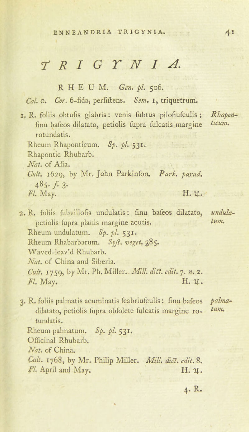 rtRlGYNI A. RHEUM. Gen. pi. 506. Cal. o. Cor. 6-fi(la, perfiftens. Sem. i, triquetrum. 1. R. foliis obtufis glabris: venis fubtus piloflufculis ; Rhapon.- fmu bafeos dilatato, petlolis fupra fulcatis margine ^icum. rotundatis. Rheum Rhaponticum. Sp. pi. 531. Rhapontic Rhubarb. I^at. of Afia. 1 Cult. i62g, by Mr. John Parkinfon. Pari, purad. 485- /• 3* May. H. 11. ' 2. R. foliis fubvillofis undulatis: finu bafeos dilatato, petiolis fupra planis margine acutis. Rheum undulatum. Sp. pi. 531. Rheum Rhabarbarum. Syji. veget. 385. Waved-leav’d Rhubarb. Nat. of China and Siberia. Cult. 1759, by Mr. Ph. Miller.. Mill. diSi. edit. 7. n. 2. FI. May. H. 3. R. foliis palmatis acurainatis fcabriufculis: finu bafeos dilatato, petiolis fupra obfolete fulcatis margine ro- tundatis. Rheum palmatum. Sp. pi. 531. Officinal Rhubarb. Nat. of China. Cult. 1768, by Mr. Philip Miller. Mill. didl. edit. 8. FI. April and May. H. Ij^. 4. R. undula- tum. palma- tu7n.