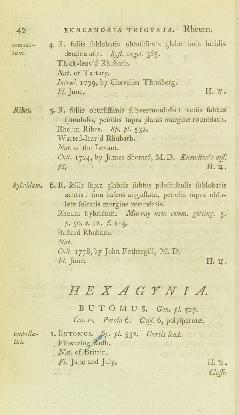 compac- tum. RibeSt hyhrUum. umbella- ius. 4. R. foliis fublobatis obtufiflimis glaberrimis lucidis dcnticulatis. Syji. veget. 385. . Thick-leav’d Rhubarb. Nat. of Tartary. Introd. iinOs by Chevalier Thunberg. T/.June. U.%. 5. R. foliis obtufiffimis fubverruculofis : venis fubtus fpinulofis, petiolis fupra planis margine rotundatis. Rheum Ribes. Sp. pi. 532. Warted-leav’d Rhubarb. Nat. of the Levant. Cult, 1724, by James Sherard, M. D. Knowlton’s mjf. FI, ' ^ H.%. 6. R. foliis fupra glabris fubtus pilofiufculis fublobatis acutis : finu bafeos anguftato, petiolis fupra obfo- lete fulcatis margine rotundatis. Rheum hybridum. Murray nov, comm, gotting. 5, p. 50. /. 12. f. 1-3. Baftard Rhubarb. Nat. Cult. 17785 by John Fotherglll, M. D. T/. June, H. If. HEXAGYNI A. B U T O M U S. Gen. pi. 507. Cai. o, Petala 6. Capf. 6, polyfpermae. I. Butomus. ^p. pi. 532. Curtis land, . Flbwering Rufh. . Nat. of Britain. FI. June and July, H.