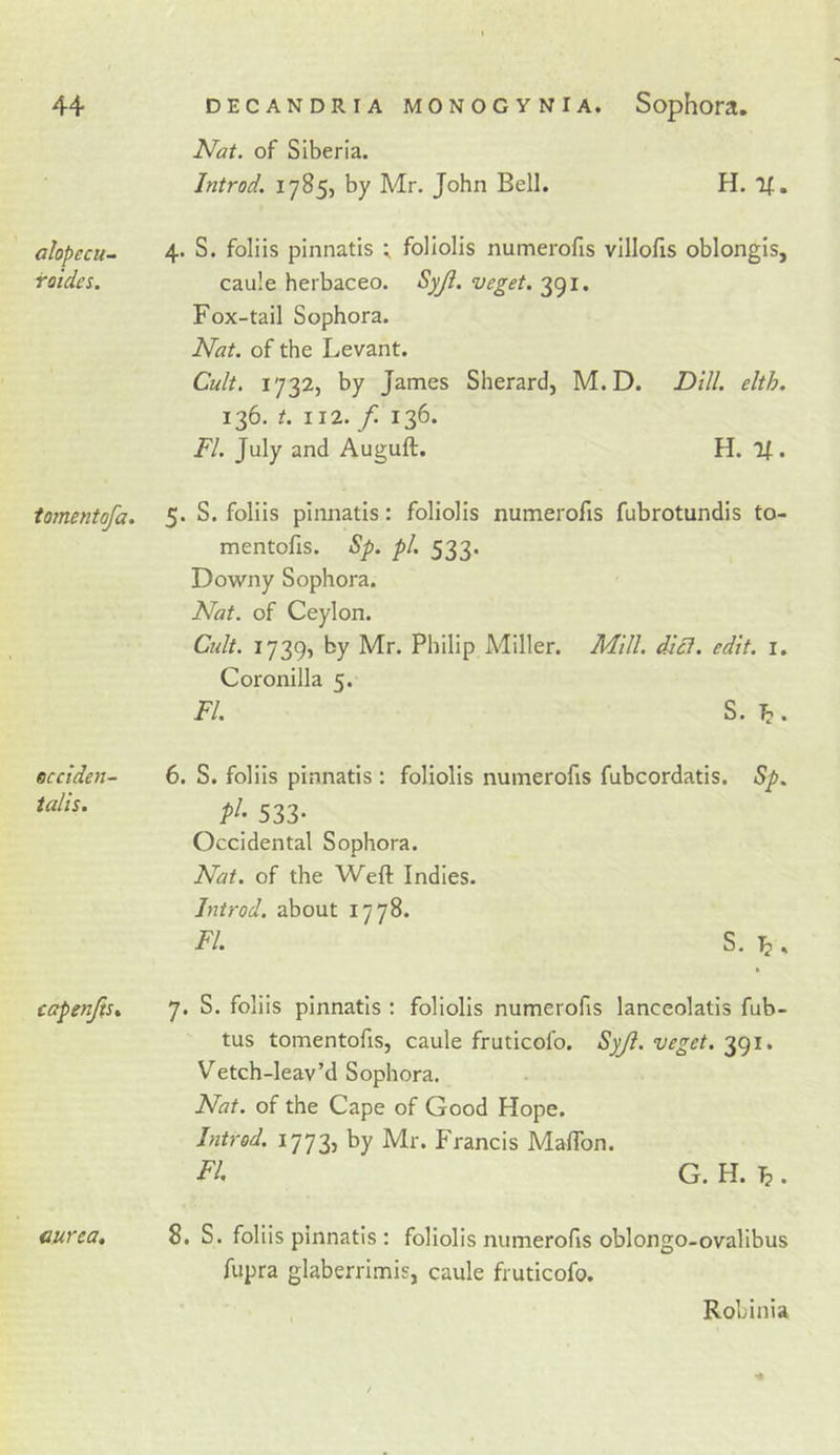 alopecu- foides. tomentofa. occiden- talis. capenfts% ourea. of Siberia. Introd. 1785, by Mr. John Bell. H. If. 4. S. foliis pinnatis ^ foliolis numerofis villofis oblongis, caule herbaceo. Syji. veget. 391. Fox-tail Sophora. Nat. of the Levant. Cult. 1732, by James Sherard, M.D. Dill. elth. 136. t. 112. f. 136. FI. July and Auguft. H. If. 5. S. foliis pinnatis: foliolis numerofis fubrotundis to- rn entofis. Sp. pi. 533. Downy Sophora. Nat. of Ceylon. Cult. 1739, by Mr. Philip Miller. Mill. diet. edit. i. Coronilla 5. FI. S. . 6. S. foliis pinnatis : foliolis numerofis fubcordatis. Sp. 533- Occidental Sophora. Nat. of the Weft Indies. Introd. about 1778. FI. S. ^ . 7. S. foliis pinnatis : foliolis numerofis lanceolatis fub- tus tomentofis, caule fruticol’o. Syjl. veget. 391. Vetch-leav’d Sophora. Nat. of the Cape of Good Hope. Introd. 1773, by Mr. Francis Maftbn. FI, G. H. . 8. S. foliis pinnatis : foliolis numerofis oblongo-ovalibus fupra glaberrimis, caule fruticofo. Robinia