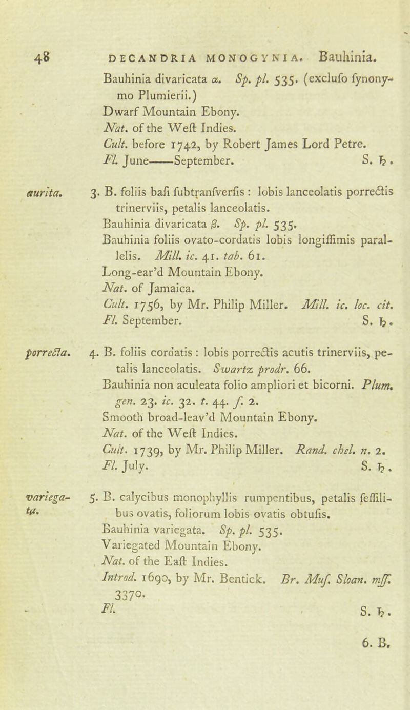 Bauhinia divaricata a. Sp. pi. 535. (exclufo fynony- mo Plumierii.) Dwarf Mountain Ebony. Nat. of the Weft Indies. Cult, before 1742, by Robert James Lord Petre. FL June September. S. ^ . aurita. 3* B. foliis bafi fubtranfverfis : lobis lanceolatis porredlis trinerviis, petalis lanceolatis. Bauhinia divaricata 0. Sp. pi. 535* Bauhinia foliis ovato-cordatis lobis longiftimis paral- lelis. Alill. ic. 41. tab. 61. Long-ear’d Mountain Ebony. Nat. of Jamaica. Cult. 1756, by Mr. Philip Miller. Mill. ic. loc. cit. FI. September. S. }}. porreSia. 4. B. foliis cordatis : lobis porreclis acutis trinerviis, pe- talis lanceolatis. Swartz prodr. 66. Bauhinia non aculeata folio ampliori et bicorni. Plum, gen. 23. ic. 32. t. 44. f. 2. Smooth broad-leav’d Mountain Ebony. Nat. of the Weft Indies. Cult. 1739, by Mr. Philip Miller. Rand. ckel. n, 2. FI. July. S. \2 . variega- 5. B. calycibus monophyllis rumpentibus, petalis feflili- bus ovatis, foliorum lobis ovatis obtufis. Bauhinia variegata. Sp. pi. 535. Vanegated Mountain Ebony. . Nat. of the Eaft Indies. Introd. i6go, by Mr. Bentick. Br. Muf. Sloan, mjf. 3370- Fi- ■ S. 6. B.
