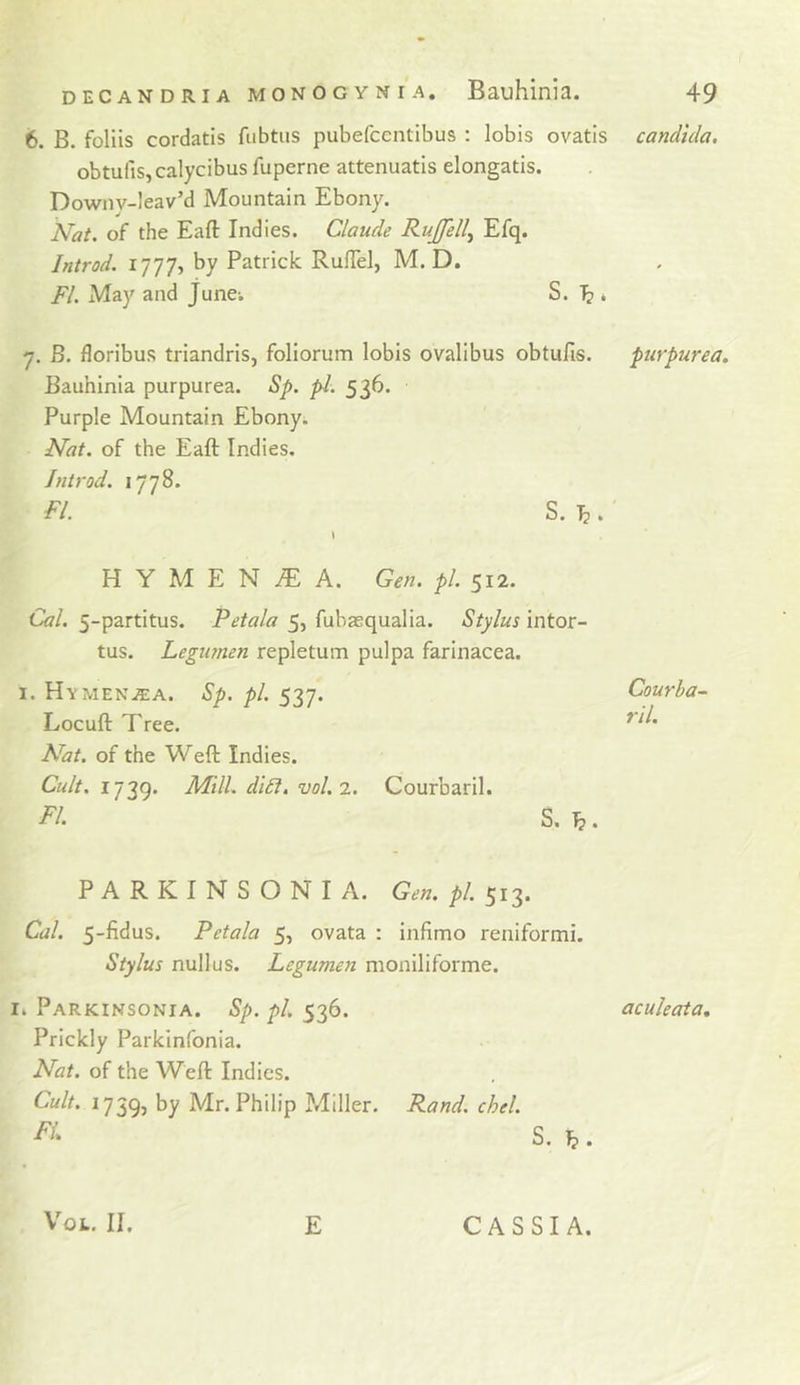6. B. foliis cordatis fubtiis pubefcentibus : lobis ovatis obtufisjcalycibus fuperne attenuatls elongatis. Downv-leav’d Mountain Ebony. Nat. of the Eaft Indies. Claude Rujfelly Efq. Introd. i’]']']-, by Patrick RuiTel, M. D. FI. May and June-. S. I? * 7. B. floribus triandris, foliorum lobis ovalibus obtufis. Bauhinia purpurea. Sp. pi. 536. Purple Mountain Ebony. Nat. of the Eaft Indies. Introd. 1778. FI. S. Ij. H Y M E N ^ A. Gen. pi. 512. Cal. 5-partitus. Petala 5, fubaequalia. Stylus intor- tus. Legianen repletum pul pa farinacea. I. Hymena:a. Sp. pi. 537. Locuft Tree. Nat. of the Weft Indies. Cult. I7?Q. Mill. di£i. vol.2. Courbaril. FI. S. b. PARKINSONIA. Gen. pi. 513. Cal. 5-fidus. Petala 5, ovata : infimo reniformi. Stylus nullus. Legumen moniliforme. Parkinsonia. Sp. pi. 536. Prickly Parkinfonia. Nat. of the Weft Indies. Cult. 1739, Mr. Philip Miller. Rand. chel. S. ^ . Candida, purpurea. Courba- ril. aculeata. VoL. II. E CASSIA.