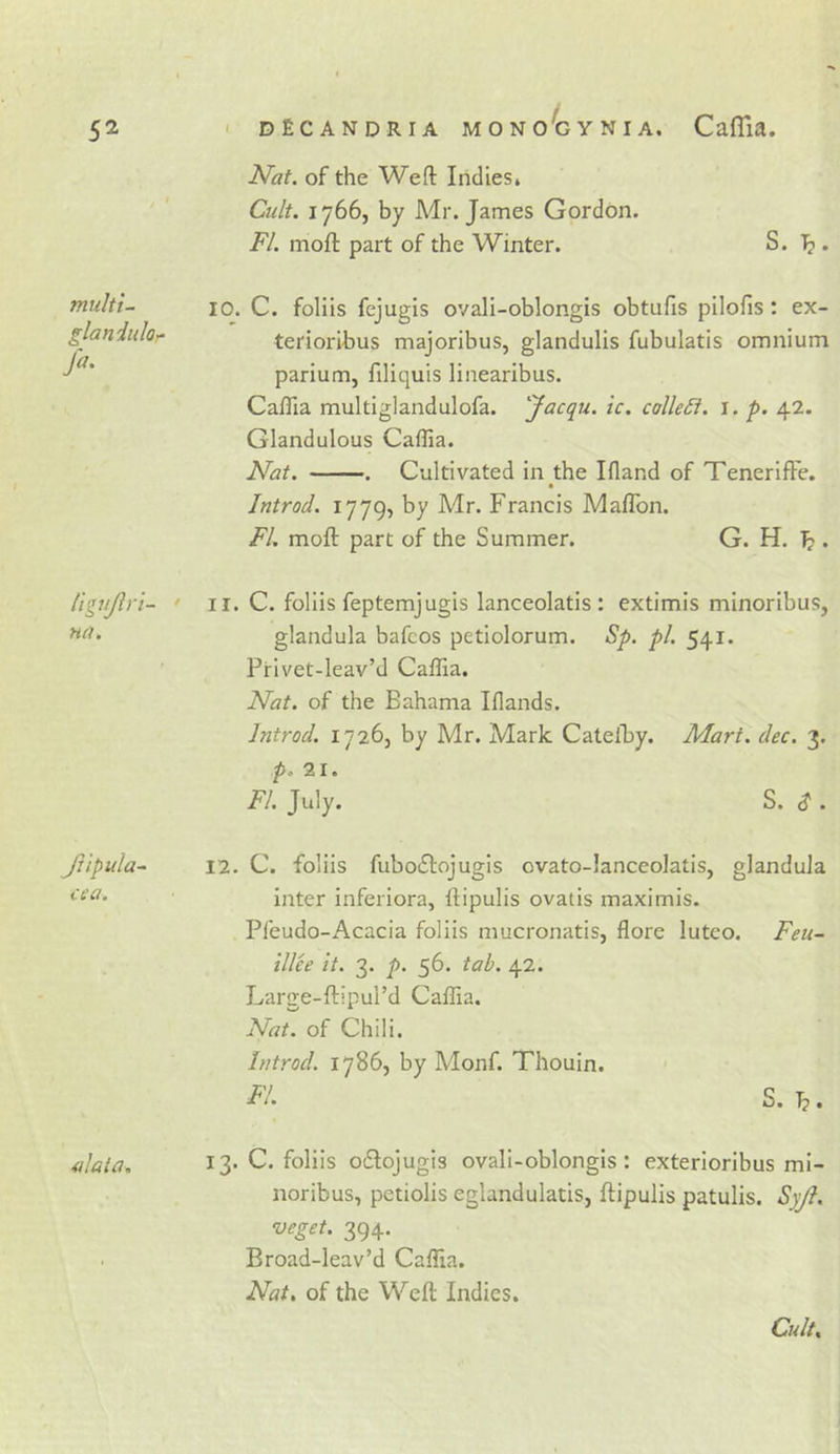Nat. of the Weft Indies* Cult. 1766, by Mr. James Gordon. FI. moft part of the Winter. S. T?. multi- glaniuloy fa. 10. C. foliis fejugis ovali-oblongis obtufis pilofis : ex- terioribus majoribus, glandulis fubulatis omnium parium, filiquis linearibus. Caflia multiglandulofa. facqu. tc. colleSi. l. p. 42. Glandulous Caflia. Nat. . Cultivated in the Ifland of Tenerift'e. Introd. 1779, by Mr. Francis Maflbn. FI. moft part of the Summer. G. H. . tigufin- • na. II. C. foliis feptemjugis lanceolatis : extimis minoribus, glandula bafcos petiolorum. Sp. pi. 541. Frivet-leav’d Caflia. Nat. of the Bahama Iflands. Introd. 17265 by Mr. Mark Catelhy. Mart. dec. 3. p. 21. FI. July. S. S . Jtlpula^ cca. 12. C. foliis fuboflojugis ovato-lanceolatis, glandula inter inferiora, ftipulis ovatis maximis. Pfeudo-x^cacia foliis mucronatis, flore lutco. Feu- ill'ee it. 3. p. 56. tab. 42. Large-ftipul’d Caflia. Nat. of Chili. Introd. 17865 by Monf. Thouin. F!. S. alala. 13. C. foliis odiojugis ovali-oblongis: exterioribus mi- noribus, petiolis eglandulatis5 ftipulis patulis. Syjl. veget. 394. Broad-leav’d Caflia. Nat, of the Weft Indies. Cult.