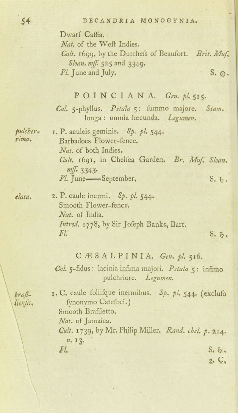 Dwarf Caflia. Nat. of the Weft Indies. Cu/t. 1699, by the Dutchefs of Beaufort. Brit. Muf. Sloan, mjf. 525 and 3349. i^/. June and July, S. fulcher- rima. data. P O I N C I A N A. Gen. pi. 515. Cal. 5-phyllus. Petala 5: fummo majore. Stam, longa : omnia fcecunda. Legumen. 1. P. aculeis geminis. Sp. pi. 544. Barbadoes Flower-fence. Nat. of both Indies. Cult. 1691, in Chelfea Garden. Br. Muf. Sloan. 3343- June -September, ' S. ^, 2. P. caule inermi, Sp. pi. 544. Smooth Flower-fence. Nat. of India. Introd. 1778, by Sir Jofeph Banks, Bart. FI' S. hraji- C^SALPINIA. Gen. pi. 516. Cal. 5-fidus : lacinia infima majori. Petala 5 ; infimo pulchriore. Legumen. I. C, caule foliifque inermibus. Sp. pi, 544. (exclufo fynonymo Catefbei.) Smooth Brafiletto, Nat. of Jamaica. Cult. 1739, by Mr. Philip Miller. Rand. chel. p. 214. n. 13.