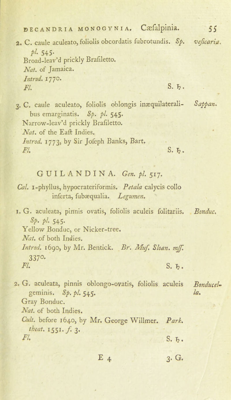 veficaria. 2. C. caule aculeato, foliolls obcordatis fubrotundis. Sp. pi- 545- Broad-leav’d prickly Brafiletto. Nat. of Jamaica. Jntrod. FI. S. h. 2. C. caule aculeato, foliolis oblongis Inaequilaterali- bus emarginatis. Sp. pi. 545. Narrow-leav’d prickly Brafiletto. Nat. of the Eaft Indies. Introd. 1773, by Sir Jofeph Banks, Bart. FI. S. ^. GUILANDINA. Gen. pi. 517. Cal. i-phyllus, hypocrateriformis. Petala calycis collo inferta, fubaequalia. Legumen. 1. G. aculeata, pinnis ovatis, foliolis aculeis folitariis, Sp. pi. 545. Yellow Bonduc, or Nicker-tree. Nat. of both Indies. Introd. 1690, by Mr. Bentick. Br. Muf, Sloan. ?njf. 3370- FI. S. \}. 2. G. aculeata, pinnis oblongo-ovatis, foliolis aculeis geminis. Sp. pi. 545. Gray Bonduc. Nat. of both Indies. Cult, before 1640, by Mr. George Willmer. Park, theat. 1551. /. 3. E 4 3* G. Sapp an. Bonduc. BonduceU la.