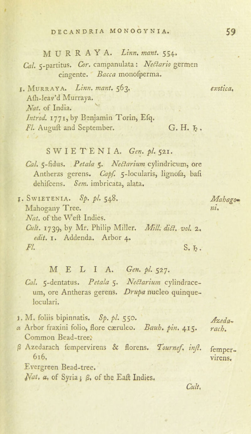 M U R R A Y A. Linn, mant. 554, Cal, 5-partitus. Cor. campanulata: NeSiarlo germen cingente. Bacca monofperma. j. Murraya. Linn. mant. 563. Afh-leav’d Murraya. Nat. of India. Introd. 1771, by Benjamin Torin, Efq. FI. Auguft and September. G. H. , S W I E T E N I A. Gen. pi. 521. Cal. 5-fidus. Petala 5. NeSiarium cylindricum, ore Antheras gerens. Capf. 5-Iocularis, lignofa, bafi dehifcens. Sem. imbricata, alata. f. SWIETENIA. Sp. pi. 548. Mahogany Tree. Nat. of the Weft Indies. Cult. 1739, by Mr. Philip Miller. Mill, di£i. vol. 2, edit. I. Addenda. Arbor 4. FI. S. ^. M E L I A. Gen. pi. 527. Cal. 5-dentatus. Petala 5. NeSiarium cylindrace- um, ore Antheras gerens. Drupa nucleo quinque- loculari. j. M, foliis bipinnatis. Sp. pi. 550. a Arbor fraxini folio, flore caeruleo. Bauh. pin. 415. Common Bead-tree.^ j3 Azedarach fempervirens &amp; florens. Tournef, injl. 616. Evergreen Bead-tree. i^at, a, of Syrian of the Eaft Indies* Cult, exotica. Mahago» ni. Azeda-.. rack. Temper- virens.