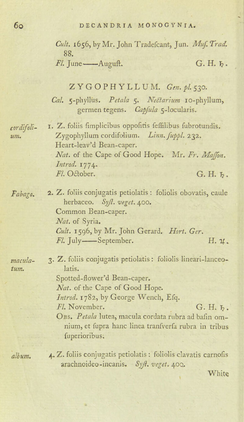 Cult. 1656, by Mr. John Tradefcant, Jun. Muf. Trad. 88. FI. June Auguft. G. H. ^ . cordifoll um. ZYGOPHYLLUM. Gen. pi. 530. Cal, 5-phyllus. Petala 5. Ne£larium lO-phyllum, germen tegens. Capfula 5-locuIaris. I I. Z. foliis fimplicibus oppofiris feflilibus fubrotundis. Zygophyllum cordifolium. Linn, fuppl. 232. Heart-leav’d Bean-caper. Nat. of the Cape of Good Hope. Mr. Fr. Majfon. Introd. 1774. FI. Odober. G. H. ^. Fabago. 2. Z. foliis conjugatis petiolatis : foliolis obovatis, caule herbaceo. Syjl. veget. 400. Common Bean-caper. Nat. of Syria. Cult, 1596, by Mr. John Gerard. Hort. Ger. FI, July September. H. if. macula- 3- Z. foliis conjugatis petiolatis : foliolis llneari-lanceo- tum. latis. Spotted-flower’d Bean-caper. Nat. of the Cape of Good Hope. Introd. 1782, by George Wench, Efq. FI. November. G. H. ^ . Obs. Petala lutea, macula cordata rubra ad bafm om- nium, et fupra hanc linea tranfverfa rubra in tribus fuperioribus. album, 4* Z. foliis conjugatis petiolatis : foliolis clavatis carnofis arachnoideo-incanis. Syji. veget. 40Q. White