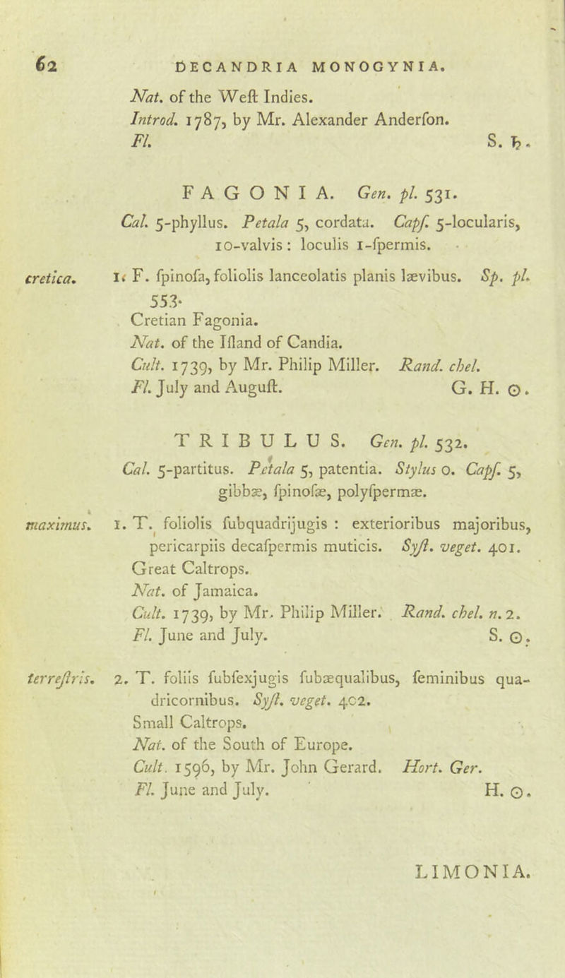 Nat. of the Weft Indies. Introd. 1787, by Mr. Alexander Anderfon. FI. S. h F A G O N I A. Gen. pi. 531. Cal. 5-phyllus. Petala 5, cordatu. Capf. 5-locularis, lO-valvis; loculis i-fpermis. creilca, F. fplnofa, foliolis lanceolatis planis laevibus. Bp. pi. 553- Cretian Fagonia. Nat. of the Ifland of Candia. Cnlt. 1739, by Mr. Philip Miller. Fand. chel. FI. July and Auguft. G. H. ©. TRIBULU S. Gen. pi. 532. Cal. 5-partitus. Pdala 5, patentia. Stylus 0. Capf. 5, gibbE, fpinofae, polyfpermae. 4 maxirnus. i. T.^ foliolis fubquadrijugis : exterioribus majoribus, pericarpiis decafpcrmis muticis. Syji. veget. 401. Great Caltrops. Nat. of Jamaica. Cult. 1739, by Mr. Philip Miller. Rand. chel. n.i. FI. June and July. S. ©. terrejirls. 2. T. folds fubfexjugis fubsequalibus, feminibus qua- dricornibus. Syjl. veget. 402. Small Caltrops. ^ Nat. of the South of Europe. Cult. 1596, by Mr. John Gerard. Hart. Ger. FI. June and July. H. ©. LI MON I A.
