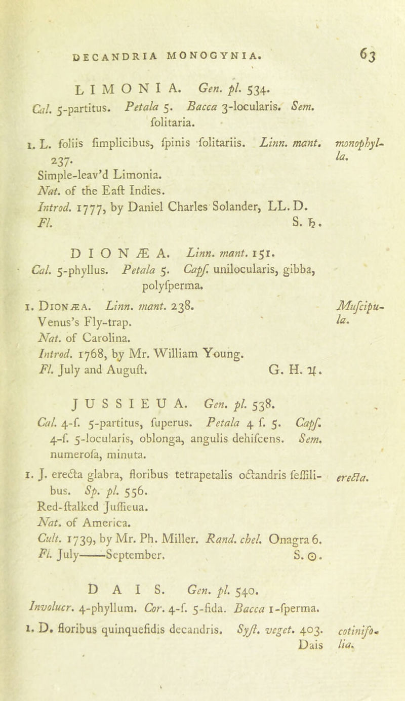 k L I M O N I A. Gen. pL 534. Ciil. 5-partitus. Petala 5. Bacca 3-locularis. Sem. folitaria. 1. L. foliis flmplicibus, fpinis -folitariis. Linn. mant. 237- Simple-leav’d Limonia. Nat. of the Eaft Indies. Introd. 1777, by Daniel Charles Solander, LL. D. FI. S. ^. monophyU la. D I O N iE A. Linn. ?nant. 151. Cal. 5-phyllus. Petala 5. Capf. unilocularis, gibba, polyfperma, I. DiON-ffiA. Linn, jnant. 238. Mufcipu- Venus’s Fly-trap. ' Nat. of Carolina. Introd. 1768, by Mr. William Young. FI. July and Auguft. G. H. 1^. J U S S I E U A. Gen. pi. 538. Cal. 4-f. 5-partitus, fuperus. Petala 4 f. 5. Capf. 4-f. 5-locularis, oblonga, angulis dehifcens. Sem, numerofa, niinuta. I. J. eredla glabra, floribus tetrapetalis oflandris feffili- ereSla. bus. Sp. pi. 556. Red-ftalkcd Juflieua. Nat. of America. Cult. 1739, by Mr. Ph. Miller. Rand.chel. Onagra6. i?/. July -September, S. O* D A I S. Gen. pi. 540. Involucr. 4-phyllum. Cor. 4-f. 5-fida. Bacca i-fperma. I. D, floribus quinquefidis dccandris. Syjl. veget. 403. cotinifo.&gt; Dais lia.