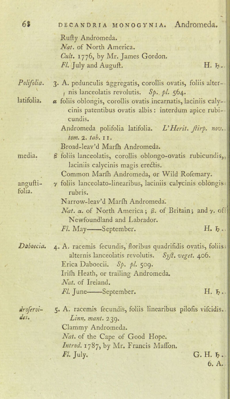 61 DECANDRiA MONOGYNiA. Andromeda. Rufty Andromeda. ^ Nat. of North America. Cult, 1776, by Mr. James Gordon. i^/. )July and Auguft, H. 1?. t PolifoUa. 3. A. pedunculis iggregatls, corollis ovatis, foliis alter- 1 nis lanceolatis revolutis. Sp. pl. 564. latifolia, « follis oblongis, corollis ovatis incarnatis, laciniis caly-- media. cinis patentibus ovatis albis : interdum apice rubi-- cundis. Andromeda polifolia latifolia. UMerit. Jiirp. nov.. tom. 2. tab. 11. Broad-leav’d Marfli Andromeda. ' ^ foliis lanceolatis, corollis oblongo-ovatis rubicundis,, laciniis calycinis magis ereftis. Common Marfh Andromeda, or Wild Rofemary. angufti- folia. y foliis lanceolato-linearibus, laciniis calycinis oblongis• rubris. Narrow-leav’d Marfli Andromeda. Nat. a. of North America; (3. of Britain; and y. off Newfoundland and Labrador. ' F/. May September. H. Daboecla. 4. A. racemis fecundis,'floribus quadrifidis ovatis, foliis* alternis lanceolatis revolutis. •veget. 406. Erica Daboecii. Sp. pi. 509. Irifli Heath, or trailing Andromeda. Nat. of Ireland. /7. June September. H. 1?.. droferot- des. 5. A. racemis fecundis, foliis linearibus pilofis vifcidis. Linn. mant. 239. Clammy Andromeda. ^ Nat. of the Cape of Good Hope. Introd. 1787, by Mr. Francis Maflbn. FI. July. G. H. 1?. 6. A.