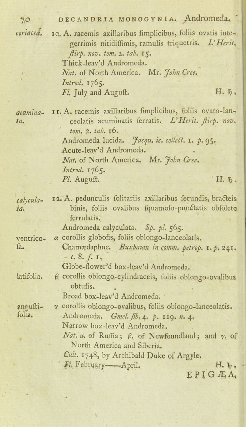 coriacea. acumma- ia. calycula~ ia. ventrico- fa. latifolia, angufti- folia. 10. A. racemis axillaribus fimpliclbus, follis ovatis inte- gerrimis nltidiflimis, ramulis triquetris. UHerit^ Jiirp. nov. tom. 2. tab. 15. Thick-leav’d Andromeda. Nat. of North America. Mr. John Cree. Introd. 1765. FI. July and Auguft. H. 1? , 11. A. racemis axillaribus fimplicibus, foliis ovato-lan- ceolatis acuminatis ferratis, U Her it. Jiirp. nov* tom. 2. tab. 16. Andromeda lucida. Jacqu. ic. colleSi. i. p. 95. Acute-leav’d Andromeda. Nat. of North America. Mr. John Cree. Introd. 1765. FI. Auguft. H. Tj. l2rA. pedunculis folitariis axillaribus fecundis, bradleis binis, foliis ovalibus fquamofo-pun&lt;ftatis obfolete ferrulatis. Andromeda calyculata. Sp. pi. 565. a corollis globofis, foliis oblongo-lanceolatis, Chamaedaphne. Buxbaum in comm, petrop. l./&gt;. 241, - r. 8. / I, ' Globe-flower’d box-leav’d Andromeda. |3 corollis oblongo-cylindraceis, foliis oblongo-ovalibus obtufis. Broad box-leav’d Andromeda. ' 7 corollis oblongo-ovalibus, foliis oblongo-lanceolatis. Andromeda. Gmel,fib. \. p. 119. n. 4. Narrow box-leav’d Andromeda. Nat. a. of Ruflia; |3. of Newfoundland; and 7, of ' North America, and Siberia. Cult. 1748, by Archibald Duke of Argyle. ■ Fi.^ February April. H. E P I G iE A,