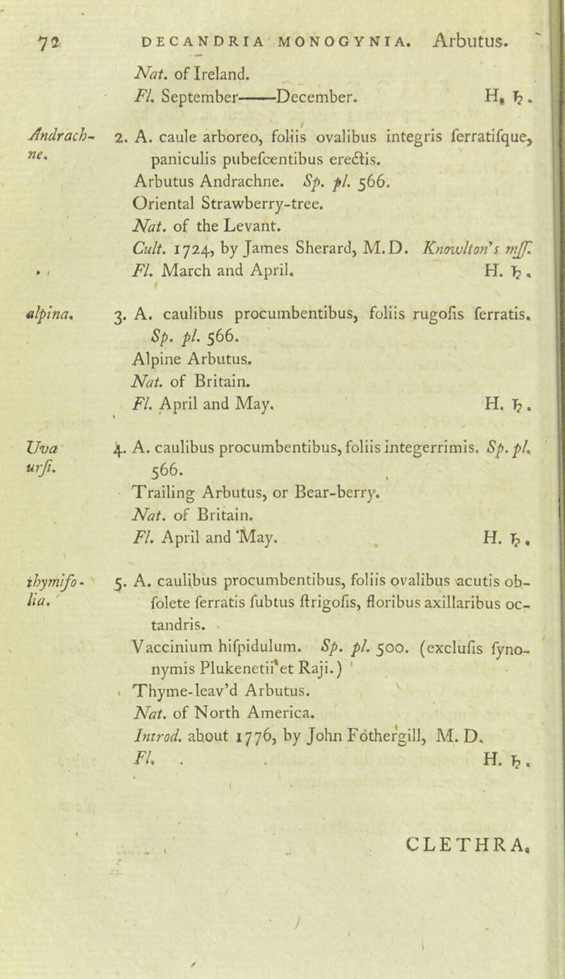 Nat. of Ireland. FI. September December. H, Andrach- ne. nlplna. Uva urfi. ihymifo • Ua. 2. A. caule arboreo, foHIs ovalibus integris ferratifque, paniculis piibefcentibus eredlis. Arbutus Andrachne. Sp. pi. 566. Oriental Strawberry-tree. Nat. of the Levant. Cult. 1724, by James Sherard, M.D. Knowlton's mjf. FI. March and April. H. IF?, i 3. A. caulibus procumbentibus, foliis rugolis ferratis, Sp. pl. 566. Alpine Arbutus. Nat. of Britain. FI. April and May. H, ^ . * * 4. A. caulibus procumbentibus, foliis integerrimis. Sp. pk 566. Trailing Arbutus, or Bear-berry. Nat. of Britain. FI. April and ‘May. , H. ^ , 5. A. caulibus procumbentibus, foliis ovalibus acutis ob- folete ferratis fubtus ftrigofis, floribus axillaribus oc- tandris. Vaccinium hifpidulum. Sp. pl. 500. (exclulis lyno- nymis Plukenetii'et Raji.) ' • Thyme-leav’d Arbutus. Nat. of North America. Introd. about 1776, by John Fothergill, M. D. FU . . H. ^. CLETHRA, y