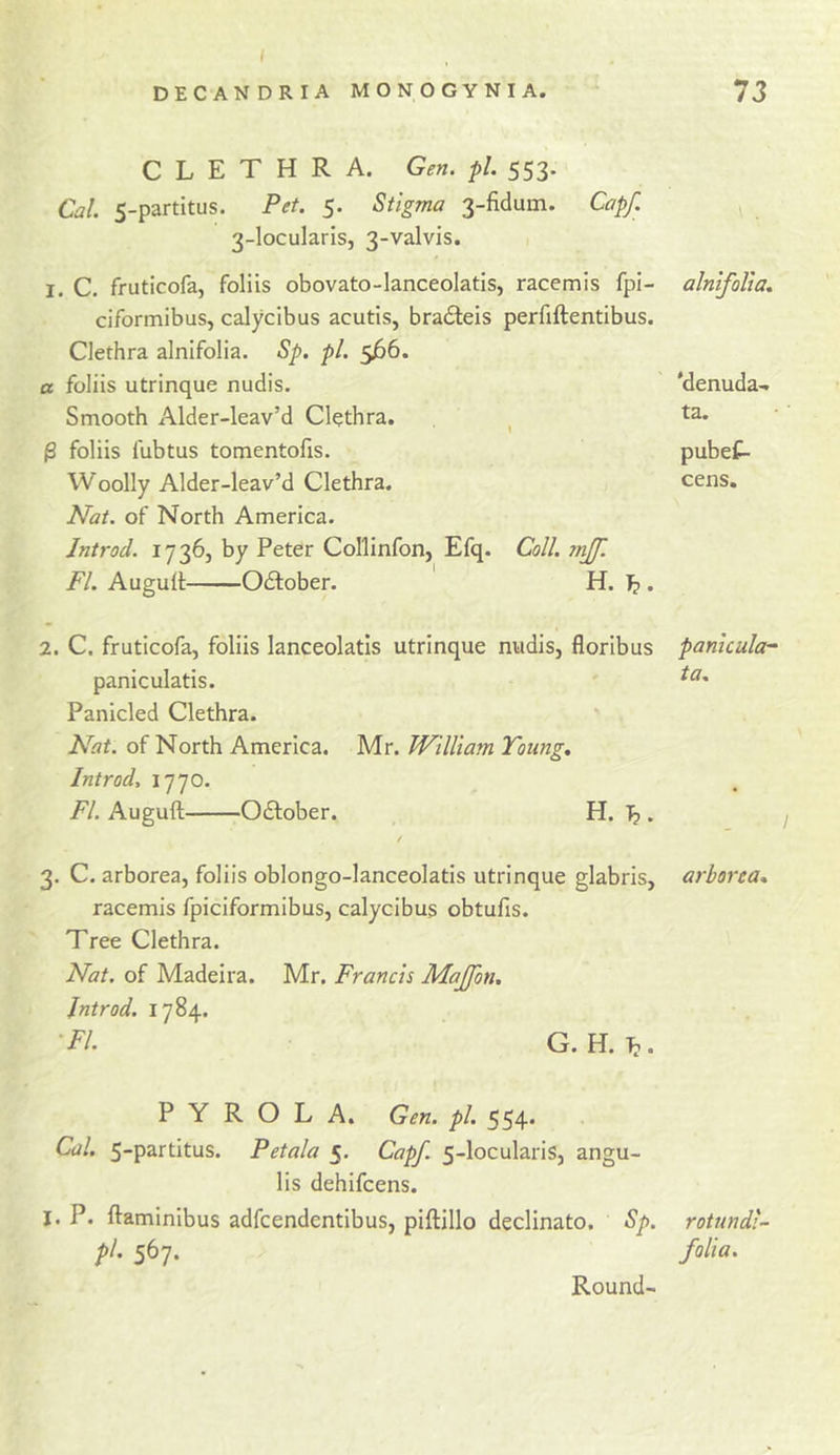 C L E T H R A. Gen. pi. 553. Cal. 5-partitus. Pet. 5. Stigma 3-fidum. Cap/. 3-Iocularis, 3-valvis. I. C, fruticofa, foliis obovato-lanceolatis, racemis fpi- alnifoUa. ciformibus, calycibus acutis, bra£teis perfiftentibus. Clethra alnifolia. Sp. pi. 566. a foliis utrinque nudis. 'denuda- Smooth Alder-leav’d Clethra. ta. ^ foliis fubtus tomentofis. pubef- Woolly Alder-leav’d Clethra. Nat. of North America. cens. Jntrod. 17365 by Peter Collinfon, Efq. Coll. mff. FL Augull Odlober. H. Tp. 2. C. fruticofa, foliis lanceolatls utrinque nudis, floribus panicular paniculatis. Panicled Clethra. ta. Nat. of North America. Mr. William Young, Jntrod, 1770. Fl. Auguft Odlober. H. Tp. • 3. C. arborea, foliis oblongo-lanceolatis utrinque glabris, arborea* racemis fpiciformibus, calycibus obtufis. Tree Clethra. Nat. of Madeira. Mr, Francis MaJJon. Jntrod. 1784. ■FI. G. H. T?. P Y R O L A, Gen. pi. 554* Cal. 5-partitus. Petala 5. Cap/. 5-loculariSj angu- lis dehifcens. I. P. ftaminibus adfcendentibus, piftillo declinato. Sp. rotnndi- pl. 567. folia. Round-