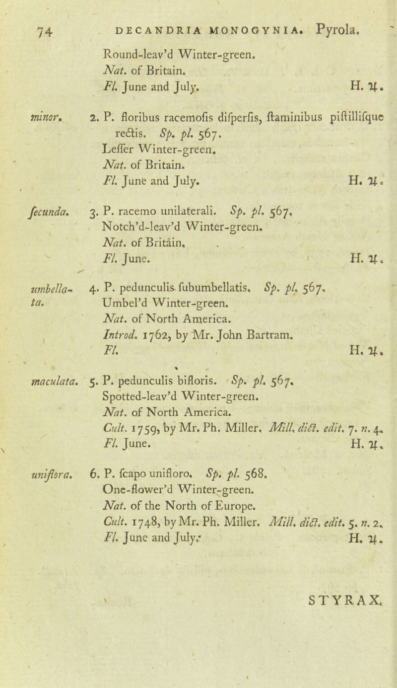 Round-leav’d Winter-green. Nat. of Britain. F/. June and July. H. 2. P. floribus racemofis difperfis, ftaminibus piftillirque redtis. S/&gt;. pi. 567. LefTer Winter-green. Nat. of Britain. FI. June and July. H. %, 3. P. racemo unilaterali. Sp. pi. 567, Notch’d-leav’d Winter-green. Nat. of Britain, FI. June. ' H. If, wnbella- 4* P* pedunculis fubumbellatis. Sp. pL 567. ta. Umbel’d Winter-green. Nat. of North America. I Introd. 1762, by Mr. John Bartram. FI. , H. If. ^ s maculata. 5. P. pedunculis biflorls. Sp. pl. 567, Spotted-leav’d Winter-green. Nat. of North America. Cult. 1759, by Mr. Ph. Miller, JlFl/l, didl. edit. 7. n. 4, FI. June. H. If, untjiora. 6. P. fcapo unifloro. Sp. pl. 568. One-flower’d Winter-green. Nat. of the North of Europe. Cu/t. 1748, by Mr. Ph. Miller. Mill. didi. edit, 5. n. 2, FI. June and July.* H. If. minor. fecunda. STYRAX.