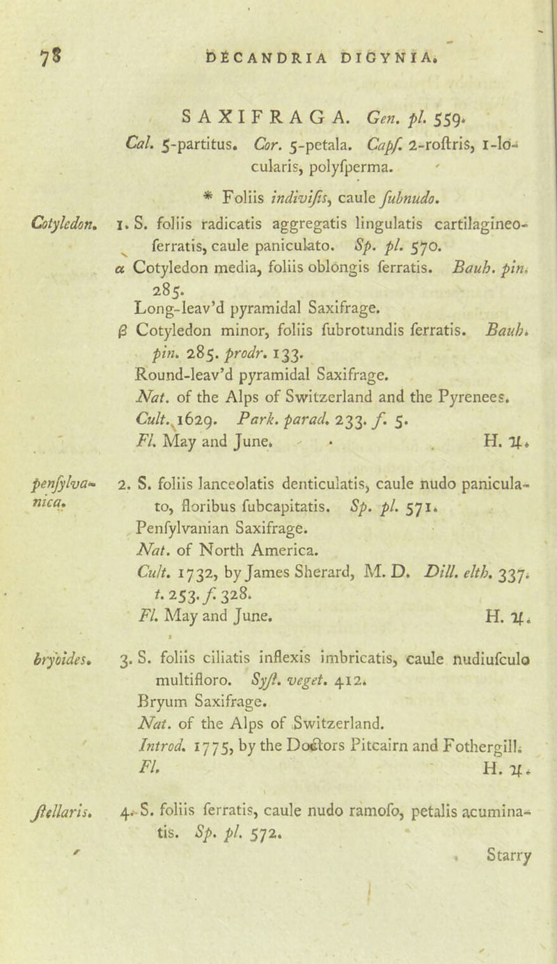 Cotyledon, penfylvof nica. bryoides. Jiellaris, SAXIFRAG A. Gen. pi, 559* Cal. 5-partitus, Cor. 5-petala. Capf. 2-rofl:ris, i-ld- cukris, polyfperma. * Folils indiv't/is^ caule fuhnudo. 1. S. foliis radicatis aggregatis lingulatis cartilagineo- ferratis, caule panicukto. Sp. pi. 570. « Cotyledon media, foliis oblongis ferratis. Bauh. pin. 285. Long-leav’d pyramidal Saxifrage. 0 Cotyledon minor, foliis fubrotundis ferratis. Baulo. pin. 285. prodr. 133. Round-leav’d pyramidal Saxifrage. Nat. of the Alps of Switzerland and the Pyrenees. Cult.^6i(). Park, parad, 233. f. 5. FI. May and June. - • . H. 2. S. foliis knceoktis denticuktis, caule nudo panicuk- to, floribus fubcapitatis. Sp. pi. 571* Penfylvanian Saxifrage. Nat. of North America. Cult. 1732, by James Sherard, M. D. Dill. elth. 337; t. 253. f. 328. FI. May and June. H. If* • 3. S. foliis ciliatis Inflexis imbricatls, caule nudiufculo multifloro. Syji. veget. 412* Bryum Saxifrage. Nat. of the Alps of Switzerland. Introd. I’ll Si the Dolors Pitcairn and Fothergilh FI. H. 4. -S. foliis ferratis, caule nudo ramofo, petalis acumlna- tis. Sp. pi. 572. Starry