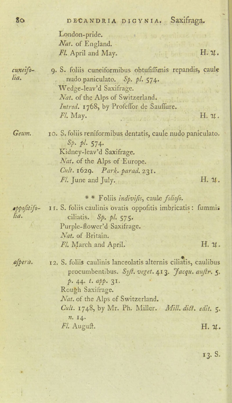 cuneifo- lia. Geum. London-pride. Nat. of England. FI. April and May. H. If. 9. S. folds cunelformibus obtufilHinis repandis, caul« nudo paniculato. Sp. pi. 574. Wedge-leav’d Saxifrage. Nat. of the Alps of Switzerland. Introd. 1768, by ProfefTor de Saufllire. FI. May. . ' H. if. 10. S. folds reniformibus dentatis, caule nudo paniculato. P^' 574’ Kidney-leav’d Saxifrage. Nat. of the Alps of Europe. Cult. 1629. Park, par ad. 231. FI. June and July. H. If. * * Folds indivtfis., caule foliofo. »ppofitifo- I r. S. folds caulinis ovatis oppofitis imbricatis: fummis ciliatis. Sp. pi. 575. Purple-flower’d Saxifrage. Nat. of Britain. FI. March and April. ' H. If. afpera. 12. S. folds caulinis lanceolatis alternis ciliatis, caulibus procumbentibus. Syji.veget. Jacqu. aujir. p. 44. t. app. 31. RouMi Saxifrao-e. O &lt;S&gt; Nat. of the Alps of Switzerland. Cult. 1748, by Mr. Ph. Miller. Mill. di£l. edit. 5. 71. 14. FI. Auguff. H. If, 13. S. t I