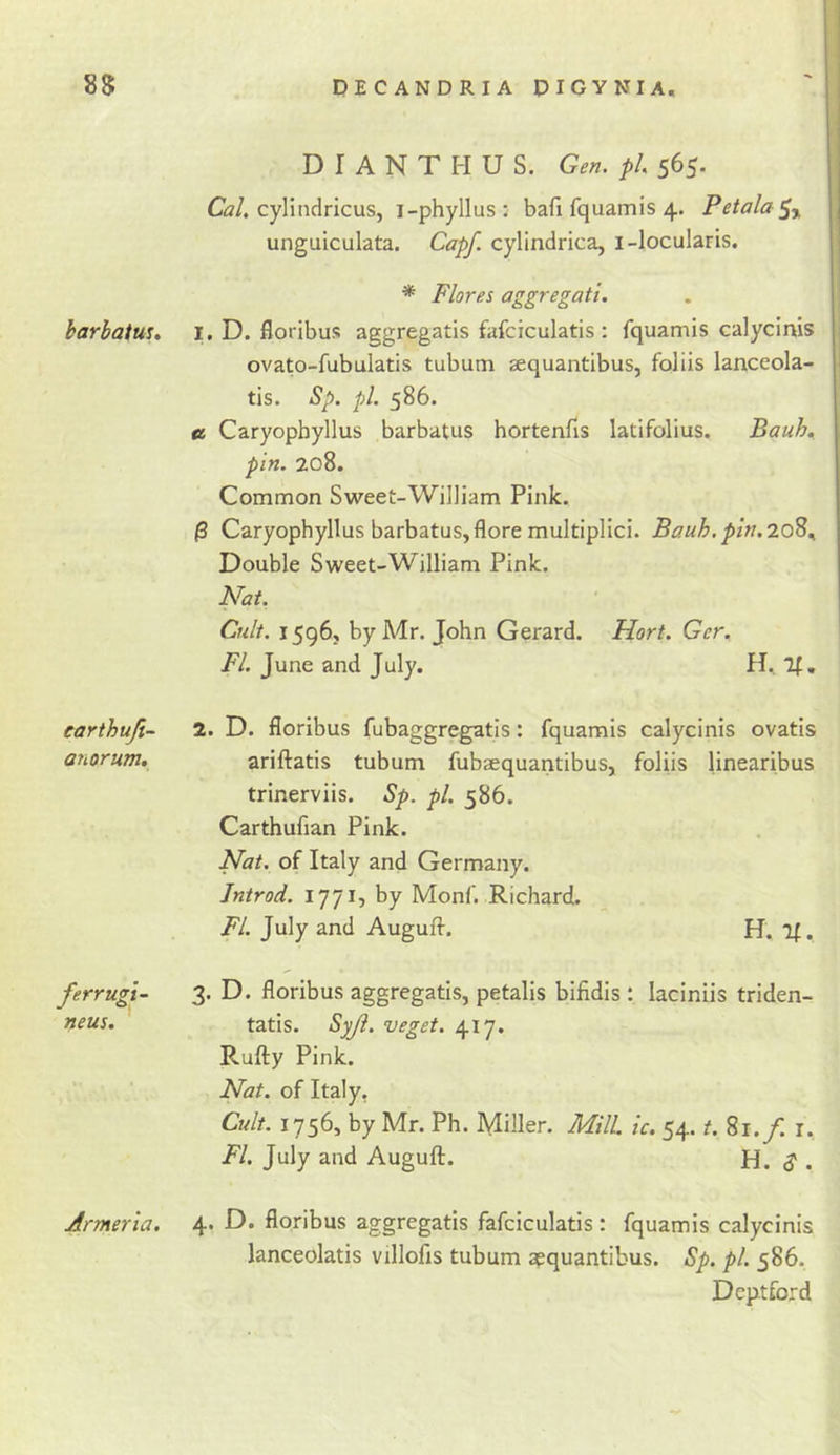85 DECANDRIA PIGYNIA, harbatus. earthuji- anorum. ferrugi- neus. Armeria. D I A N T PI U S. Gen. pi 565. C2/. cylindricus, i-phyllus: bafi fquamis 4. Petala^y unguiculata. Capf. cylindrica, i-locularis. * Flores aggregati. 1. D. floribus aggregatis fafciculatis : fquamis calycinis ovato-fubulatis tubum sequantibus, foliis lanceola- tis. Sp. pi. 586. €i Caryopbyllus barbatus hortenfis latifolius. Bauh, pin. 208. Common Sweet-William Pink. /3 Caryopbyllus barbatus,flore multiplici. Bauh. pin.7.0^^ Double Sweet-William Pink. Nat. Cult. 1596, by Mr. John Gerard. Hort. Ger. FI June and July. H, If. 2. D. floribus fubaggregatis: fquamis calycinis ovatis ariftatis tubum fubaequantibus, foliis linearibus trinerviis. Sp. pi. 586. Carthufian Pink. Nat. of Italy and Germany. Jntrod. 1771, by Monf. Richard. FL July and Auguft, PJ. if. 3. D. floribus aggregatis, petalis bifidis: laciniis triden- tatis. Syji. veget. 417. Rufty Pink. Nat. of Italy, Cult. 1756, by Mr. Ph. Miller. Mill ic. 54. t. 81./. i, FI July and Auguft. H. d . 4. D. floribus aggregatis fafciculatis: fquamis calycinis lanceolatis villofis tubum apquantibus. Sp. pi 586. Deptford