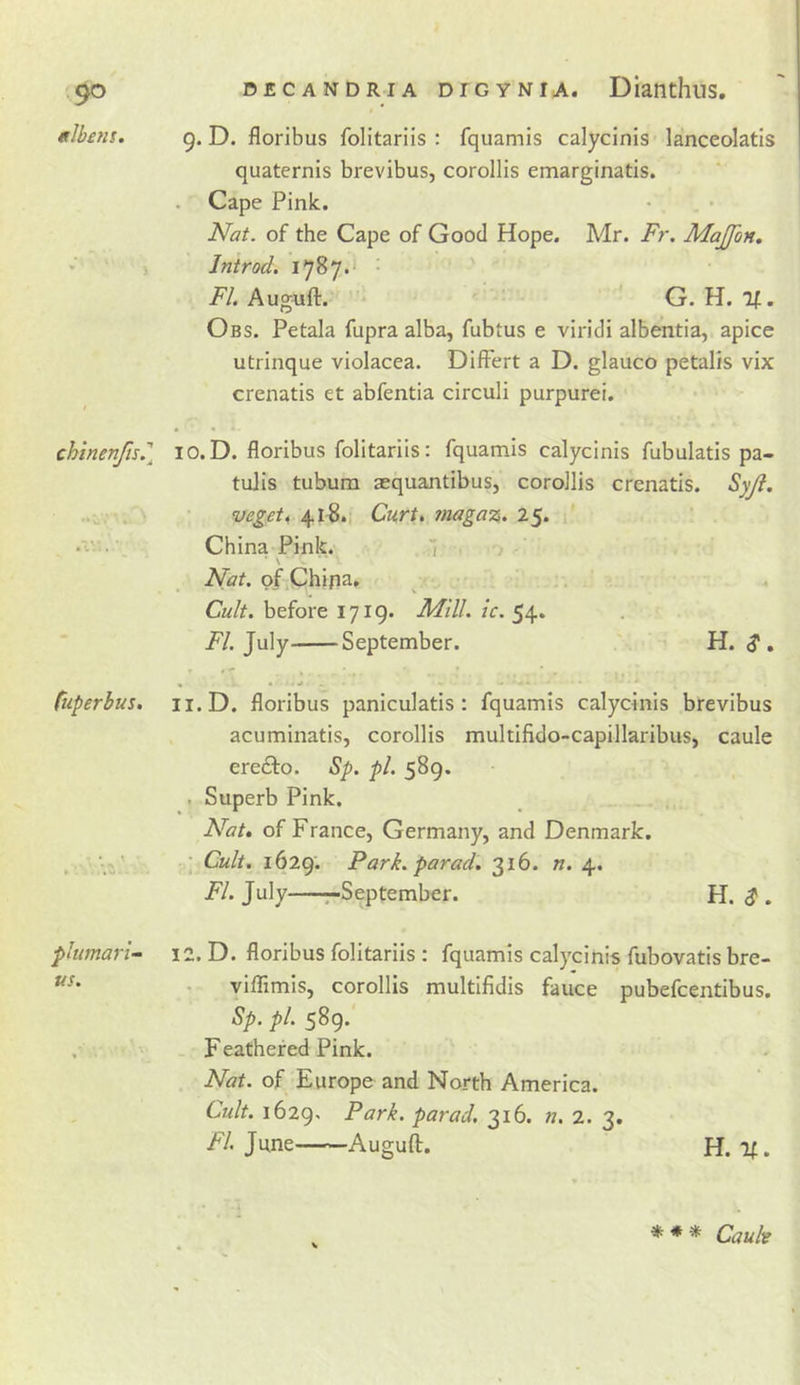 elbefis. g. D. floribus folitariis ; fquamis calycinis lanceolatis quaternis brevibus, corollis emarginatis. . Cape Pink. • . . • Nat. of the Cape of Good Hope. Mr. Fr. Majfon, « &gt; Introd. 1787.- FI. Auguft. G. H. If. Obs. Petala fupra alba, fubtus e viridi albentia, apice utrinque violacea. DifFert a D. glauco petalis vix crenatis et abfentia circuli purpurei. chinenfis.''^ lO.D. floribus folitariis: fquamis calycinis fubulatis pa- tulis tubum aequantibus, corollis crenatis. Syji. veget, 41-8.; Curt, ?nagaz. 25. China Pink. 1 Nat. of China. Cult, before 1719. Mill. ic. 54. July September. H. ^ , • • • ^ tuperbus, ii.D. floribus paniculatis : fquamis calycinis brevibus acuminatis, corollis multifido-capillaribus, caule erefto. Sp. /&gt;/. 589. . Superb Pink. Nat, of Franee, Germany, and Denmark. ; . ’ Cult. 1629. Park, parad. 316. «. 4. FI. July r-September. H. ^ . plumari- 12. D. floribus folitariis : fquamis calycinis fubovatis bre- • vilTimis, corollis multifidis fauce pubefeentibus. Sp, pi. 589* . F eathefed Pink. Nat. of Europe and North America. Cult. 1629^ Park, parad. 316. n. 2. 3. F/. June Auguft. H. If. * * * Cauh