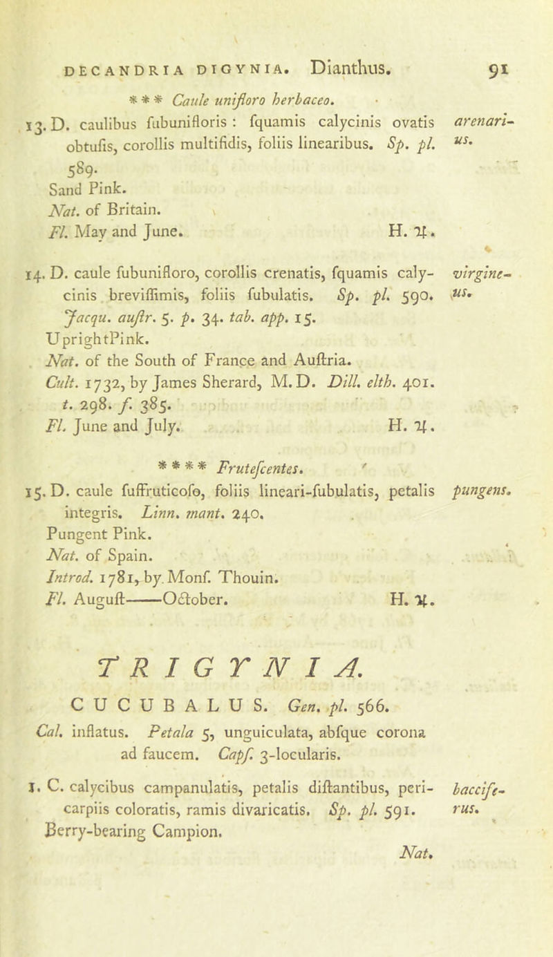 * * * Cattle un 'tjioro herbaceo. 13. D. caulibus ftibunifloris ; fquamis calycinis ovatis obtufis, corollis multifidis, foliis linearibus. Sp. pi, 589- Sand Pink. Nat. of Britain. ^ /y. May and June. H. If. 14. D. caule fubunifloro, corollis crenatis, fquamis caly- cinis breviffimis, foliis fubulatis. Sp. pi, 590. Jacqu. aujlr. 5. p. 34. tab. app. 15. UprightPink. Nat. of the South of France and Auftria. Cult. 1732, by James Sherard, M. D. Dill, elth. 401. t. 298. /. 385. FL June and July. H, 11, ^ * ** Frutefcentes, ' 15. D. caule fufFruticofo, foliis lineari-fubulatis, petalis integris. Litfin, rnant. 240, Pungent Pink. Nat. of Spain. Jntrod. 1781, by, Monf. Thouin. FI. Auguft October. H. If. r R I G Y N I A. C U C U B A L U S. Gm. .pi. 566. Cal, inflatus. Pet ala 5, unguiculata, abfque corona ad faucem. Capf. 3-loculari6. J, C. calycibus campanulatis, petalis diftantibus, peri- carpiis coloratis, ramis divaricatis. Sp. pi. 591. Berry-bearing Campion. arenari^ us. virgine- pungent. baccife~ rus.