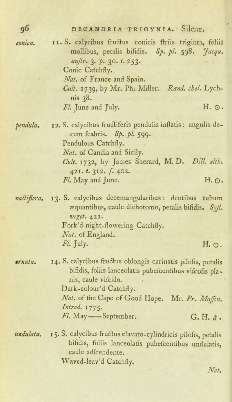 eonlca. pendula. noSiiJiora, §rnata. ttndulata. 11. S. calycibus frudlus conicis ftriis triginta, foliiS mollibus, petalis bifidis. Sp. pi. 598. Jacqu. aujlr. 3. p, 30. /. 253. Conic Catchfly. Nat. of France and Spain. Cult. 1739, by Mr. Ph. Miller. Rand. chel. Lych- nis 38. ' FI. June and July. H. O. 12. S. calycibus frudliferls pendulis inflatis : angulis de- cern fcabris. Sp. pi. 599. Pendulous Catchfly. Nat. of Candia and Sicily. Cult. 1732, by James Sherard, M. D. Dill. elth. 421. 312. /. 402. FI. May and June. H. O. 13. S. calycibus decemangularibus: dentibus tubum asquantibus, caule dichotomo, petalis bifidis. Syji. veget. 421. Fork’d night-flowering Catchfly. Nat. of England. July. H. G. 14. S. calycibus fruftus oblongis carinatis pilofis, petalis bifidis, foliis lanceolatis pubefcentibus vifcofis pla- nis, caule vifcido. , Dark-colour’d Catchfly. Nat. of the Cape of Good Hope, Mr. Fr. Majfon. Introd. 1775. FI. May September. G. H. ^ . 15. S. calycibus frudlus clavato-cylindricis pilofis, petalis bifidis, foliis lanceolatis pubefcentibus undulatis, caule adfcendente. Waved-leav’d Catchfly.
