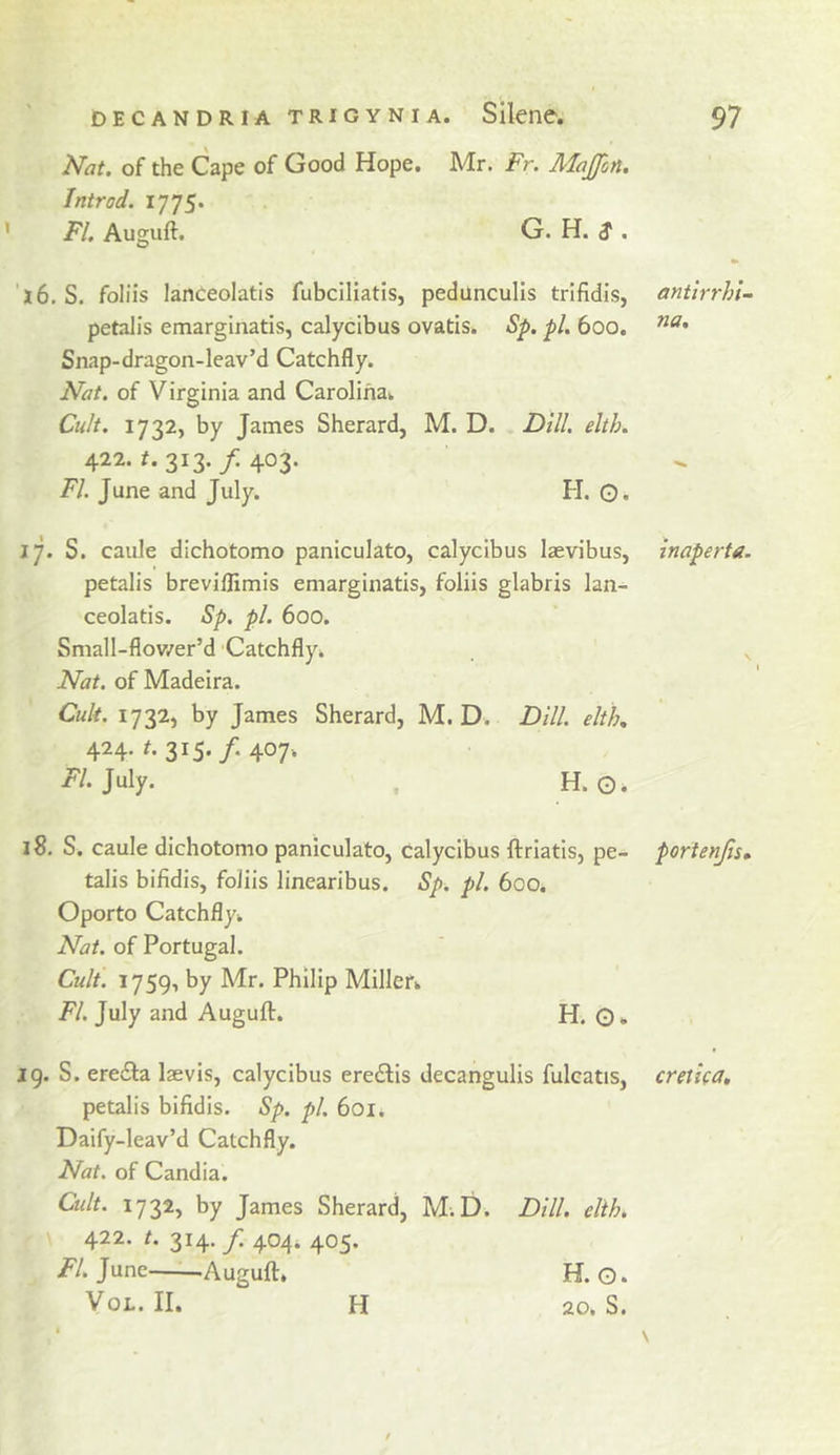 Nat. of the Cape of Good Hope. Mr. Fr. Majfon. Introd. 1775. ’ FI. Auguft. G. H. ^. '16.S. foliis lanceolatis fubciliatis, pedunculis trifidis, petalis emarginatis, calycibus ovatis. Sp. pi. 600. Snap-dragon-leav’d Catchfly. Nat. of Virginia and Carolina. Cult. 1732, by James Sherard, M. D. Dill. elth. 422. 313./403. FI. June and July. H. O. 17. S. caule dichotomo paniculate, calycibus laevibus, petalis breviflimis emarginatis, foliis glabris lan- ceolatis. Sp. pi. 600. Small-flov/er’d Catchfly. Nat. of Madeira. Cult. 1732, by James Sherard, M. D. Dill, elth., 424. A 315./. 407. July. H. o. 18. S. caule dichotomo paniculate, calycibus ftriatls, pe- talis bifidis, foliis linearibus. Sp. pi. 600. Oporto Catchfly. Nat. of Portugal. Cult. 1759, by Mr. Philip Miller. FI. July and Auguft. H. O. 19. S. ereila laevis, calycibus eredis decangulis fulcatis, petalis bifidis. Sp. pi. 601. Daify-leav’d Catchfly. Nat. of Candia. Cult. 1732, by James Sherard, M.D. Dill. elih. 422. t. 314. f. 404. 405. /'/.June Auguft. H. O. VoL. II. H 20. S. antlrrhl- na. Inaperta. portenjlsm cretlca.