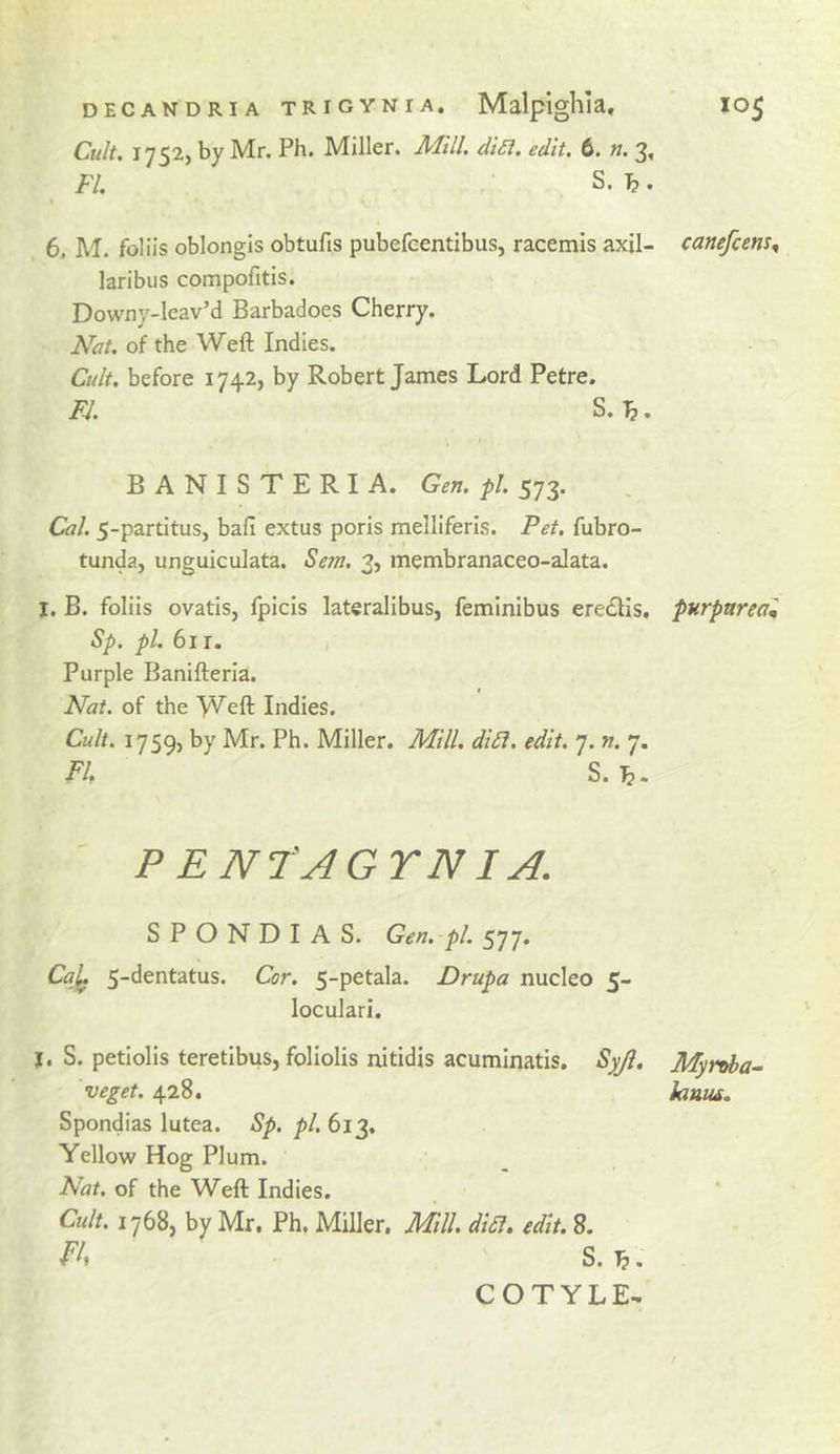 DECANDRIA TRIGYNIA. Malpigllla, lO^ Cult. 1752, by Mr. Ph. Miller. Mill. di£l. edit. 6. n. 3, FI. S. ^. I 6, M. foliis oblongis obtufis pubefeentibus, racemis axil- canefcens^ laribus compofitis. Dowxiy-lcav’d Barbadoes Cherry. Nat. of the Weft Indies. Cult, before 1742, by Robert James Lord Petre. FJ. S.T^. BANISTERIA. Gen. pi. 573. Cal. 5-partitus, baft extus poris melliferls. Pet. fubro- tunda, unguiculata. Sem. 3, membranaceo-alata. I. B. foliis ovatiSj fpicis lateralibus, femlnibus eredlis, purpurea^ Sp. pi. 611. Purple Banifteria. Nat. of the Weft Indies. Cult. 1759, by Mr. Ph. Miller. Mill. didf. edit. 7. n. 7. Flf S. ^. PENtAGYNIA. S P O N D I A S. Gen. -pl. 577. Ca]^ Cor. 5-petala. Drupa nucleo 5- loculari. j. S. petiolis teretibus, foliolis nitidis acuminatis. Syjl. Myrtd)a^ veget. 428. lantis, Spondias lutea. Sp. pi. 613. Yellow Hog Plum. Nat. of the Weft Indies. Cult. 1768, by Mr. Ph. Miller. Mill. diSl. edit. 8. S. J?. COTYLE^