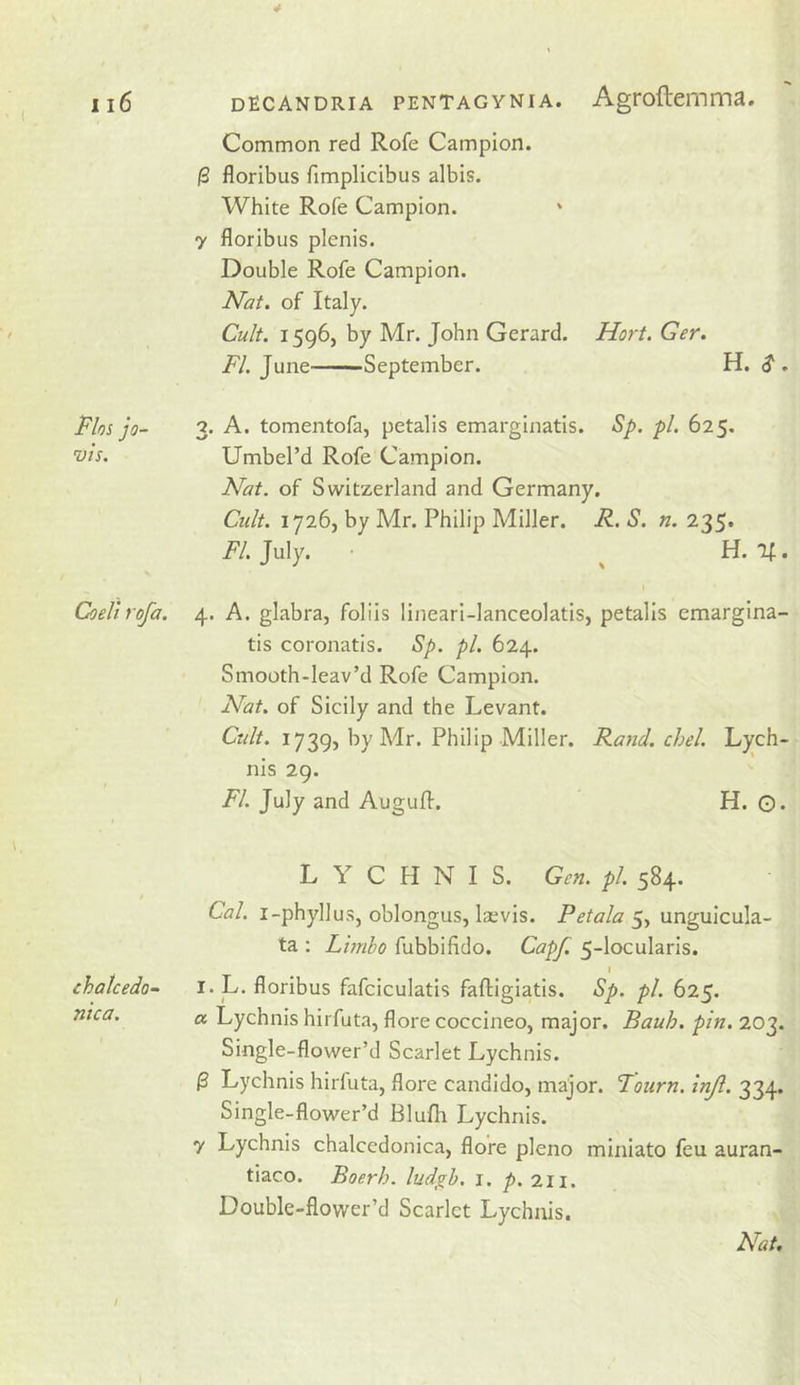 Flos jo- vis. Coell rofa. chalcedo- nica. Common red Rofe Campion. (3 floribus fimplicibus albis. White Rofe Campion. y floribus plenis. Double Rofe Campion. Nat. of Italy. Cu/t. 1596, by Mr. John Gerard. Nort. Ger. FI. June——September. H. $ . 3. A. tomentofa, petalis emarginatis. Sp. pi. 625. Umbel’d Rofe Campion. Nat. of Switzerland and Germany. Ctdt. 1726, by Mr. Philip Miller. R. S. n. 235* i^/. July. ^ H. If. 4. A. glabra, folds lineari-lanceolatis, petalis cmargina- tis coronatis. Sp. pi. 624. Smooth-leav’d Rofe Campion. Nat. of Sicily and the Levant. C«/a 1739, by Mr. Philip Miller. Rand. chel. Lj^ch- nis 29. FI. July and Auguflr. H. G. LYCHNIS. Gen. pi. 584. Cal. i-phyllus, oblongus, Isevis. 5, unguicula- ta : Lunbo fubbifldo. Capf. 5-locularis. I I. L. floribus fafciculatis faftigiatis. Sp. pi. 625. a Lychnis hirfuta, flore coccineo, major. Bauh. pin. 203. Single-flower’d Scarlet Lychnis. ^ Lychnis hirfuta, flore candido, major. Foiirn. inji. 334. Single-flower’d Blufh Lychnis. y Lychnis chalcedonica, flore pleno miniato feu auran- tiaco. Boerh. ludgh. i. p. 211. Double-flower’d Scarlet Lychnis. Nat.