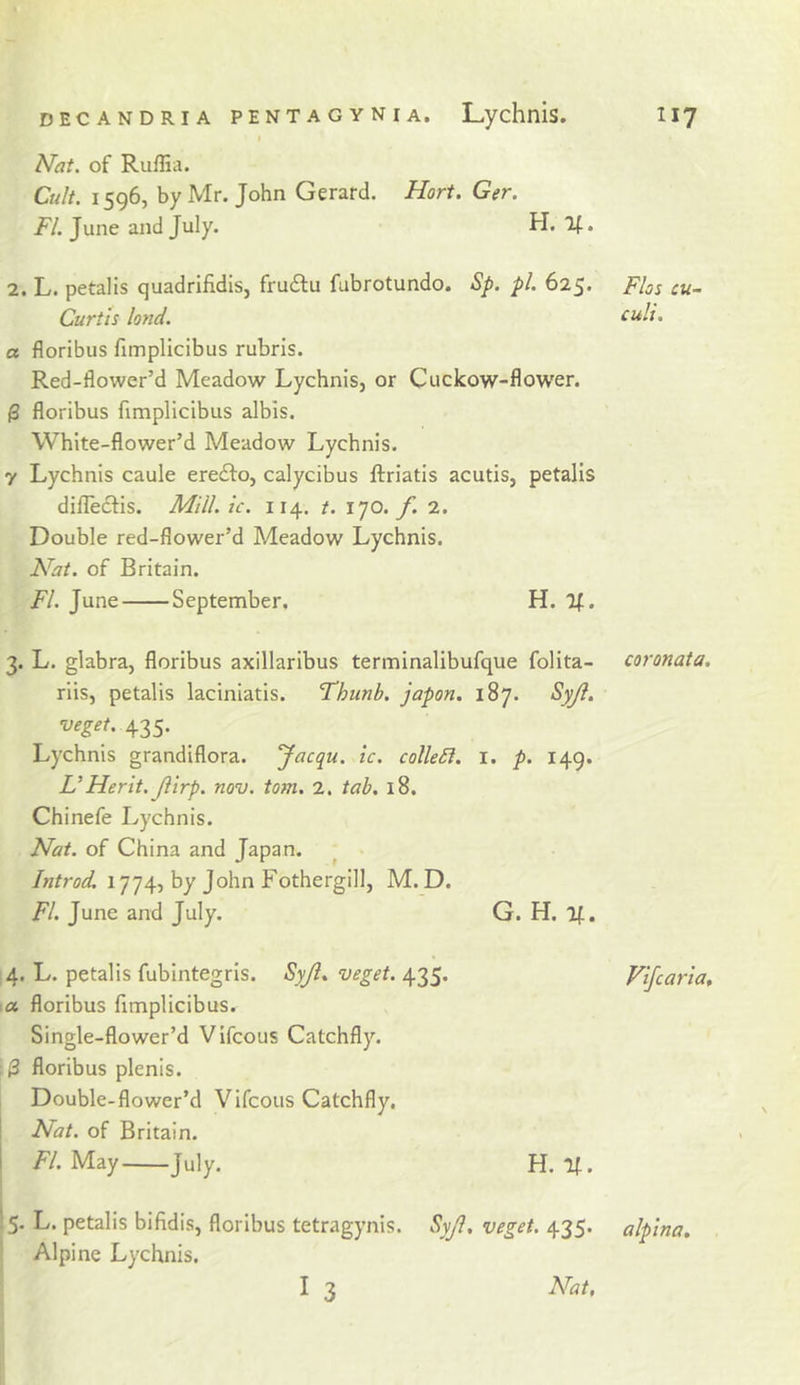 » Nat. of Ruffia. Ctdt. 1596, by Mr. John Gerard. Hort. Ger. FL June and July. H. If. 2. L. petalis quadrifidis, fruftu fabrotundo. Sp. pi. 625. Curtis land. a floribus fimplicibus rubris. Red-flower’d Meadow Lychnis, or Cuckow-flower. (3 floribus fimplicibus albis. White-flower’d Meadow Lychnis. y Lychnis caule erefto, calycibus ftriatis acutis, petalis dilleclis. Mill. ic. 114. t. 170./. 2. Double red-flower’d Meadow Lychnis. Nat. of Britain. FI. June September. H. If. 3. L. glabra, floribus axillaribus terminalibufque folita- riis, petalis laciniatis. 'Thunb. japon. 187. Syji. 435- Lychnis grandiflora. yacqu. ic. colleSi. i. p. 149. UMerit. Jiirp. nov. tom. 2. tab. 18. Chinefe Lychnis. Nat. of China and Japan. ^ Introd. 1774, by John Fothergill, M. D. FI. June and July. G. H. If. 4. L. petalis fubintegris. Syjl. veget. 435. ■ a floribus fimplicibus. Single-flower’d Vifcous Catchfly. (3 floribus plenis. Double-flower’d Vifcous Catchfly, j Nat. of Britain. i F/. May July. H. If. 15. L. petalis bifidis, floribus tetragynis. SyJi, veget. 435. ■ Alpine Lychnis. I 3 Nat, Flos cu- culi. coronata. Vifcaria, alpina.