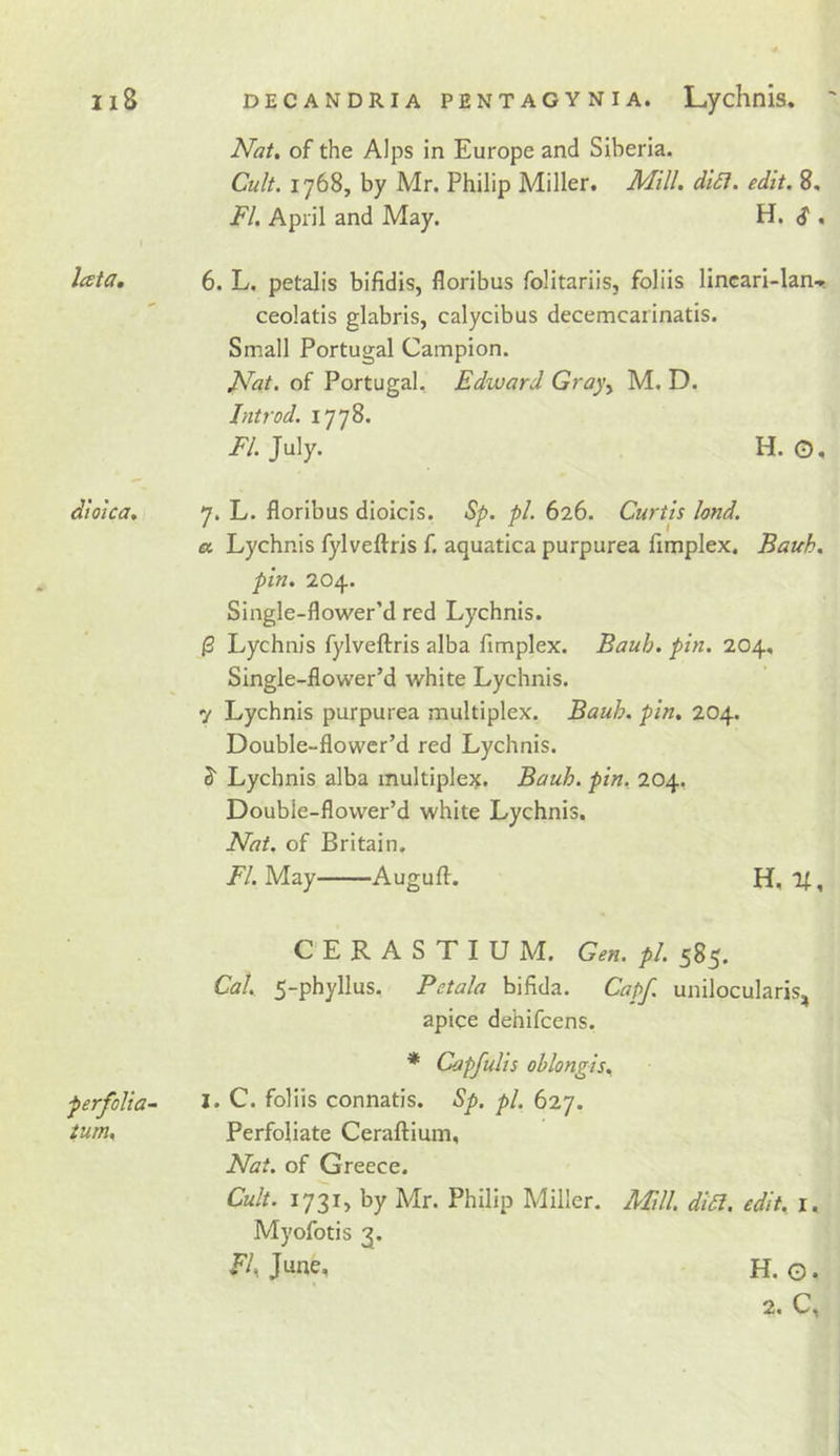 Nat, of the Alps in Europe and Siberia. Cu/t. 1768, by Mr. Philip Miller. Mill. di£i. edit. 8, FI. April and May. lata, 6. L. petalis bifidis, floribus folitariis, folds lincari-lan-., ceolatis glabris, calycibus decemcarinatis. Small Portugal Campion. Nat, of Portugal, Edward Gray^ M, D. Introd. 1778. FI. July. H. O. dioica, 7. L. floribus dioicis. Sp. pi. 626. Curtis land. a Lychnis fylveftris f. aquatica purpurea flmplex. Bauh. pin. 204. Single-flower’d red Lychnis. ^ Lychnis fylveftris alba flmplex. Bauh. pin. 204, Single-flower’d white Lychnis. 7 Lychnis purpurea multiplex. Bauh. pin, 204. Double-flower’d red Lychnis. S' Lychnis alba multiple)^. Bauh. pin. 204, Double-flower’d white Lychnis. Nat. of Britain. FI. May Augufl. H, , CERASTIU M. Gen. pi. 585. Cal. 5-phyllus. Petala bifida. Capf. unilocularis, apice dehifeens. * Capfulis ohlongis, 1. C. folds connatis. Sp. pi. 627. Perfoliate Ceraftium, Nat. of Greece. Cult. 1731, by Mr. Philip Miller. AFdl diil. edit, i. Myofotis 3. E/, June, H. G. 2, C, Perfolia- turn.