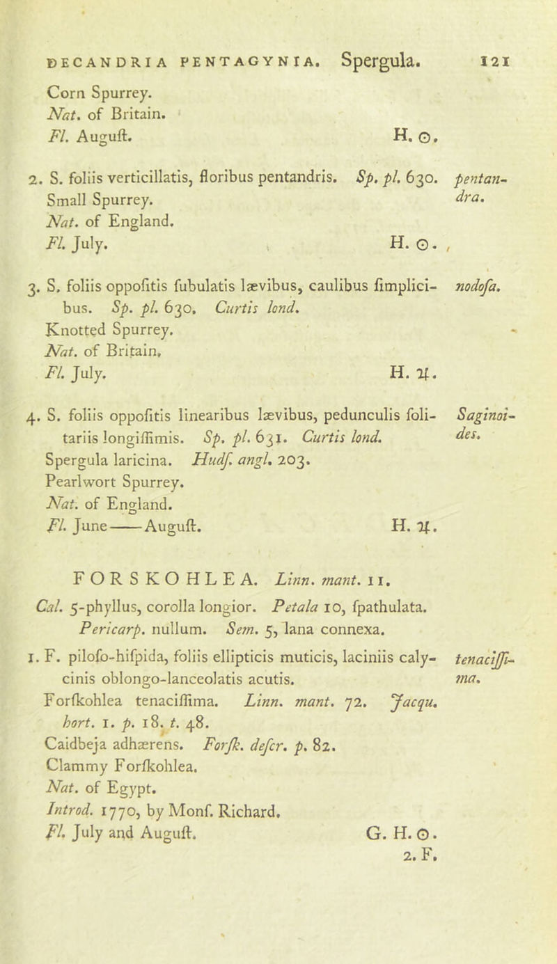 Corn Spurrey. Nat. of Britain. ' FI. Auguft. H. o, 2. S. foliis verticillatis, floribus pentandris. Sp. pi. 630. pentan- Small Spurrey. Nat. of England. FI. July. ( H. G. , 3. S. foliis oppofitis fubulatis Isevibus, caulibus fimplici- nodofa. bus. ^p. pi. 630, Curtis land. Knotted Spurrey. Nat. of Britain, FI. July. H. If. 4. S. foliis oppofitis linearibus laevibus, pedunculis foli- SaginoU tariis longiffimis. Sp. pl.b^i. Curtis land. Spergula laricina. Hudf. angl, 203. Pearlwort Spurrey. Nat. of England. FI. June Auguft. H. If. FORSKOHLEA. Linn, rnant. 11, Cal. 5-phyllus, corolla longior. Petala 10, fpathulata. Pericarp, nullum. Sem. 5, lana connexa. I. F. pilofo-hifpida, foliis ellipticis muticis, laciniis caly- tenacijji.- cinis oblongo-lanceolatis acutis. tna. Forfkohlea tenaciflima. Linn. mant. 72. Jacqu. hort. i. p. 18. r. 48. Caidbeja adhaerens. Forjk. defer, p. 82. Clammy Forlkohlea. Nat. of Egypt. Introd. 1770, by Monf. Richard, FI July and Auguft. G. H, O. 2. F.
