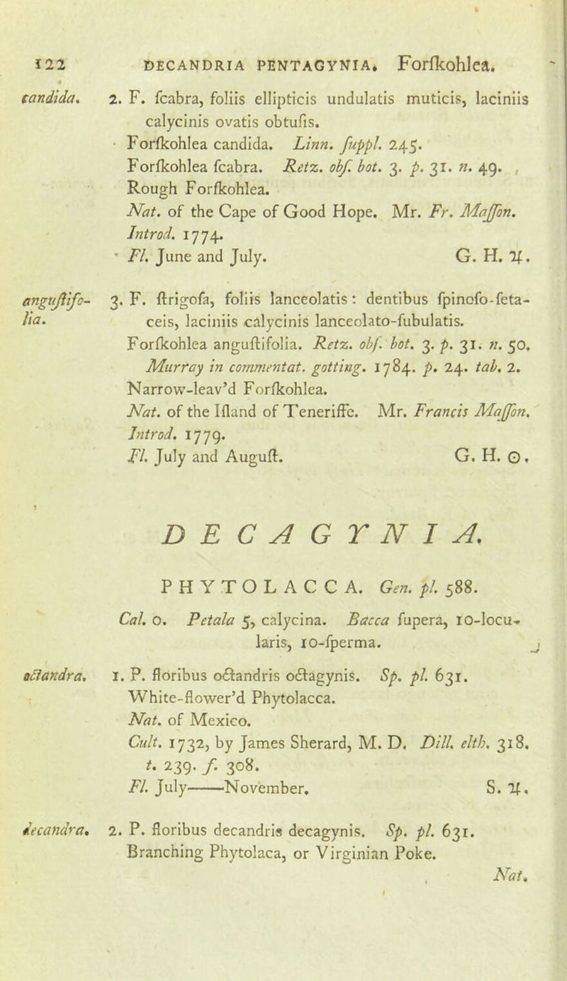 Candida, angtijiifo- lia. ociandra. decandra. 2. F. fcabra, foliis ellipticis undulatis muticis, laciniis calycinis ovatis obtufis. • Forfkohlea Candida. Linn, fuppl. 245. Forfkohlea fcabra. Retz. obf. hot. 3. p. 31. n. 49. , Rough Forfkohlea. Nat. of the Cape of Good Hope. Mr. Fr. Majfon. Introd. 1774. • FI. June and July. G. H. If. 3. F. ftrigofa, foliis lanceolatis; dentibus fpinofo-feta- ceis, laciniis calycinis lanceolato-fubulatis. Forfkohlea anguflifolia. Retz. obf. bot. 3, 31. n. 50. Murray in commentat. gotting. 1784. p, 24. tab. 2. Narrow-leav’d Forfkohlea. Nat. of the Ifland of TenerifFe. Mr. Francis Maffon, Introd. 1779. FU July and Auguft. G. H. G. DECAGYNI A. PHYTOLACCA. Gen. pi. 588. Cal. o. Petala 5, calycina. Bacca fupera, lO-Iocu- laris, lo-fperma. 1. P. floribus oftandris odfagynis. Sp. pi. 631. White-flower’d Phytolacca. Nat. of Mexico. Cult. 1732, by James Sherard, M. D, Dill. elth. 318. t. 239. /. 308. FI. July November, S. If, 2. P. floribus decandris decagynis. Sp. pi. 631. Branching Phytolaca, or Virginian Poke. , Nat. I