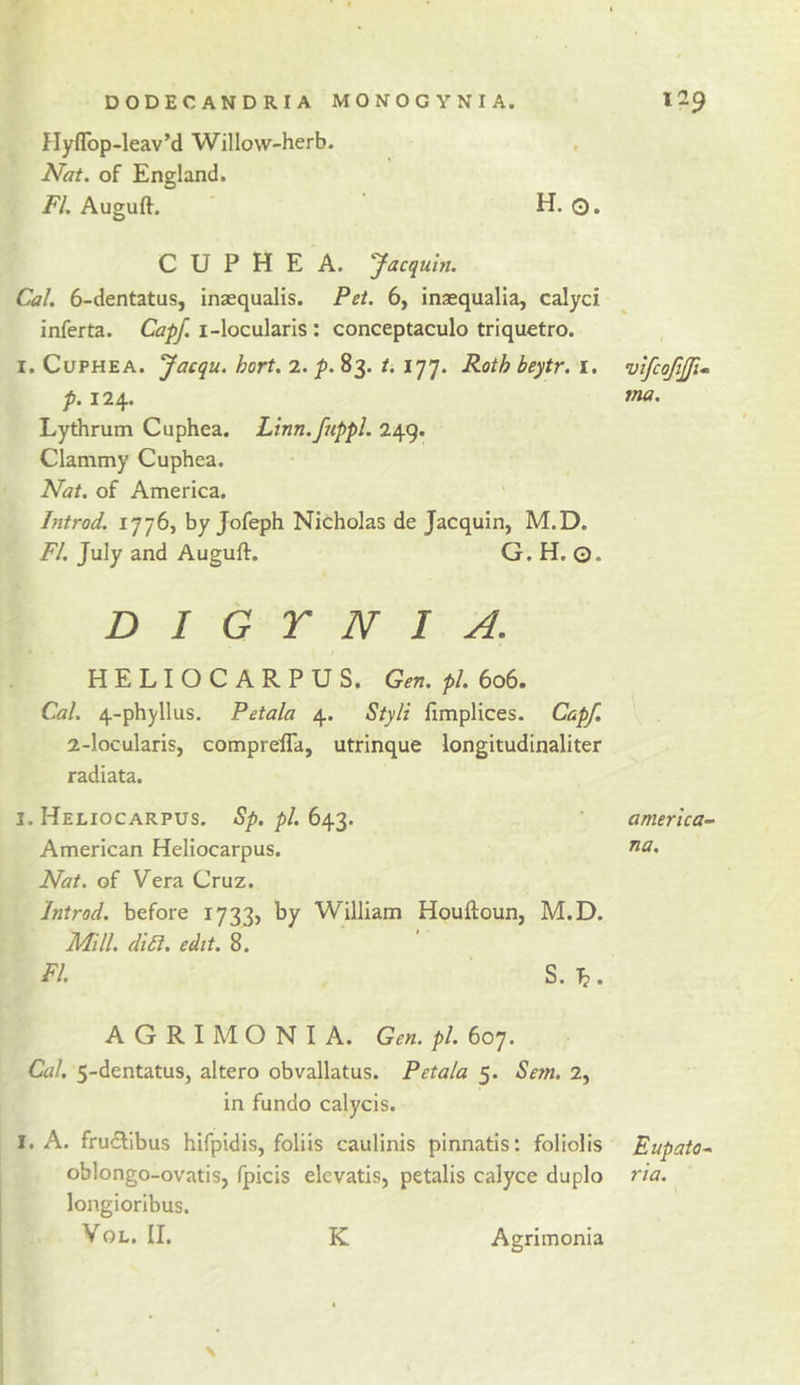 Hyflbp-leav’d Willow-herb. Nat. of England. FI. Auguft. ' H. O. C U P H E A. Jacquln. Cal. 6-dentatus, inaequalis. Pet. 6, inaequalla, calyci inferta. Capf. i-locularls: conceptaculo triquetro. I. CuPHEA. Jacqu. hort. 2. p. 83. t. 177. Roth beytr. i. p. 124. Lythrum Cuphea. Linn.fappl. 249. Clammy Cuphea. Nat. of America. Introd. 1776, by Jofeph Nicholas de Jacquin, M.D. FI. July and Auguft. G. H. ©. D I G Y N I A. HELIOCARPUS. Gen. pi. 606. Cal. 4-phyllus. Petala 4. Styli fimplices. Capf. 2-locularis, comprefla, utrinque longitudinaliter radiata. I. Heliocarpus. Sp. pi. 643. American Heliocarpus. Nat. of Vera Cruz. Introd. before 1733, by William Houftoun, M.D. Mill. di5l. edit. 8. FI. S. lb • A G R I M O N I A. Gen. pi. 607. Cal. 5-dentatus, altero obvallatus. Petala 5. Setn. 2, in fundo calycis. I. A. fruclibus hifpidis, foliis caulinis pinnatis; foliolis oblongo-ovatis, fpicis elevatis, petalis calyce duplo longioribus. VoL. II. K Agrimonia vifcofjji- ma. america- na. Eupato* rta.