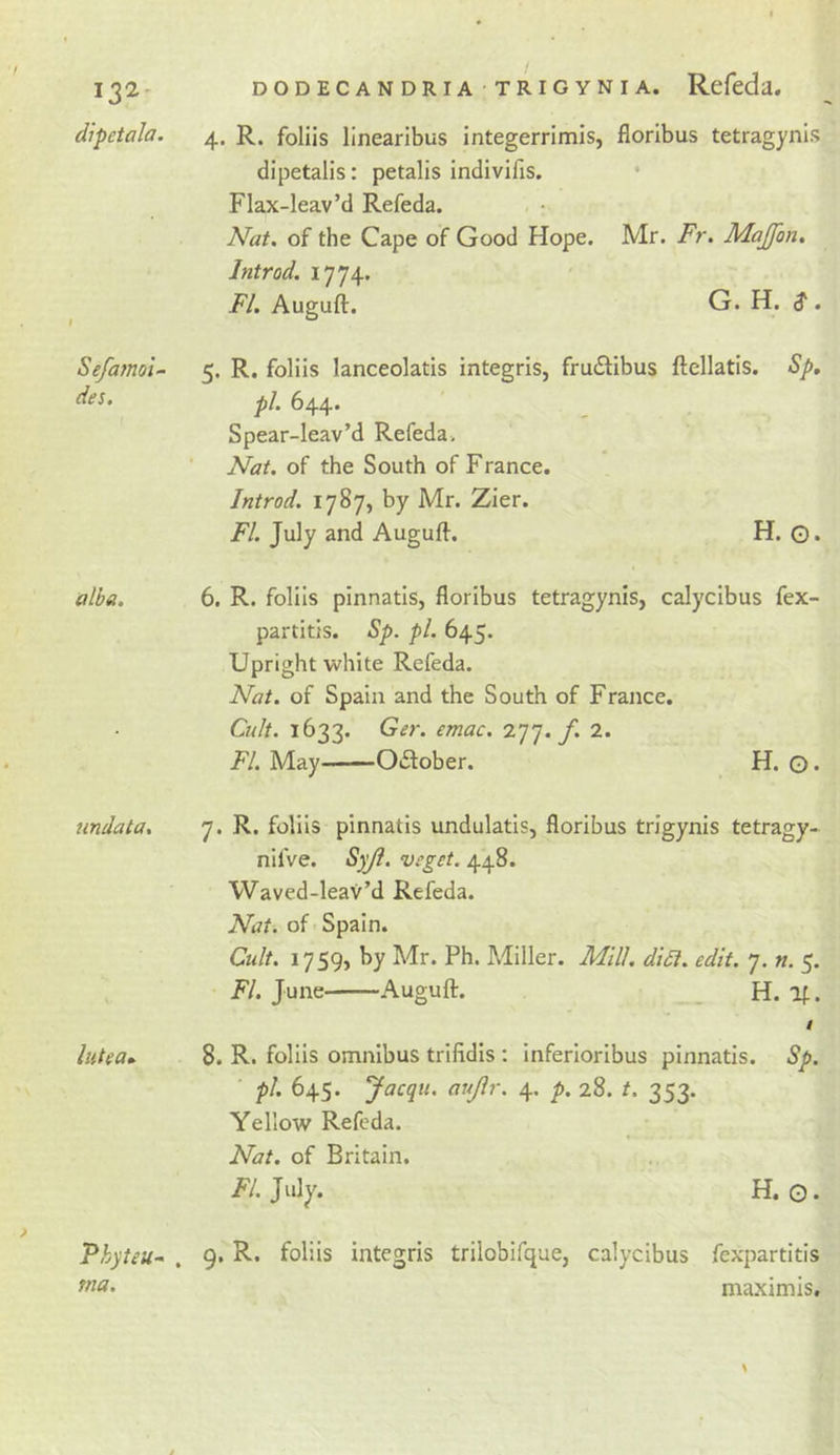 132- dipetala. Sefamo'i- des. alba. undata. lutea- Phpeu* . tna. DODECANDRIA TRIGYNIA. Rcfeda. 4. R. foliis linearibus integerrimis, floribus tetragynis dipetalis: petalis indivifis. Flax-leav’d Refeda. Nat. of the Cape of Good Hope. Mr. Fr. Majfon. Introd. 1774. FI. Auguft. G. H. $ . 5. R. foliis lanceolatis integris, frudtibus ftellatis. Sp, pi. 644. Spear-leav’d Refeda. Nat. of the South of France. Introd. 1787, by Mr. Zier. FI. July and Auguft. H. Q, 6. R. foliis pinnatis, floribus tetragynis, calycibus fex- partitis. Sp. pi. 645. Upright white Refeda. Nat. of Spain and the South of France. Cult. 1633. Ger. emac. 277./. 2. FI. May Oilober. H. O* 7. R. foliis pinnatis undulatis, floribus trigynis tetragy- nifve. Vfgct. 448. Waved-leav’d Refeda. Nat. of Spain. Cult. 1759, by Mr. Ph. Miller. Mill, didi. edit. 7. n. 5. F/. June Auguft. _ H. l^. / 8. R. foliis omnibus trifidis : inferioribus pinnatis. Sp. pi, 645. Jacqu. aujlr. 4. p. 28. t. 353. Yellow Refeda. Nat. of Britain. F/. July. H. O. 9. R. foliis integris trilobifque, calycibus fexpartitis maximis.