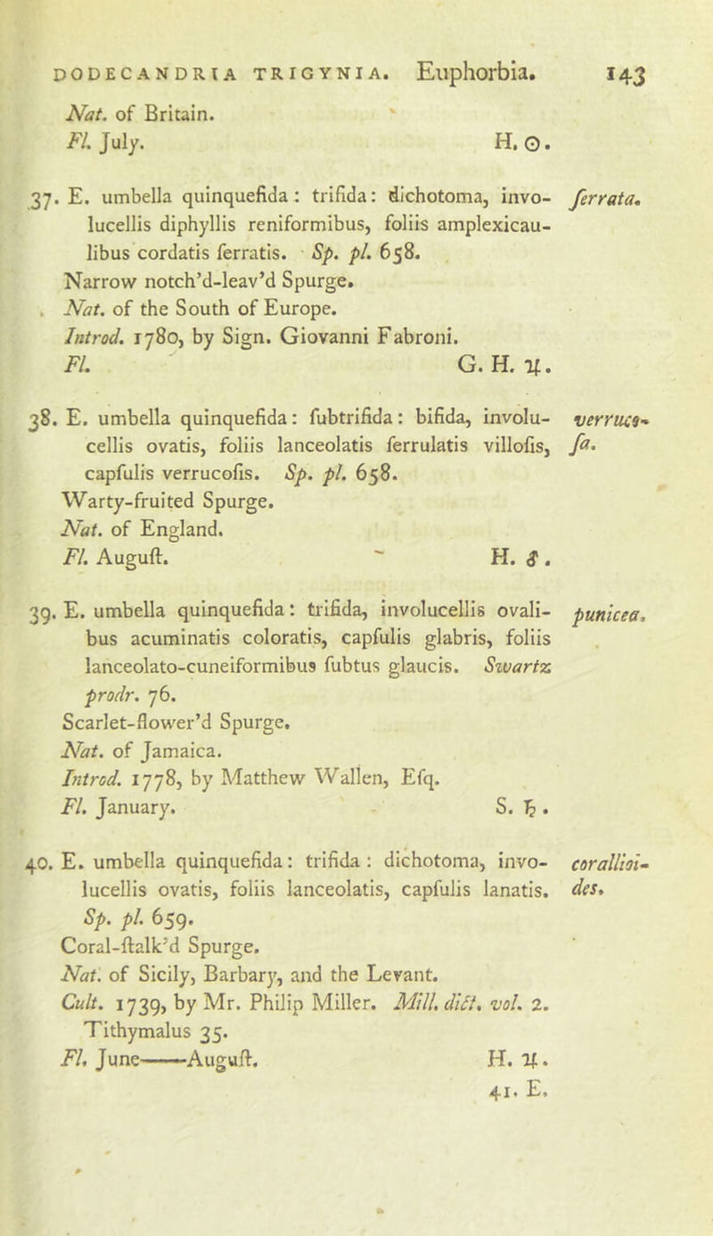 Nat. of Britain. /V. July. H. 0» 37. E. umbella quinquefida : trifida: dichotoma, invo- lucellis diphyllis reniformibus, foliis amplexicau- libus cordatis ferratis. Sp. pi. 658. Narrow notch’d-leav’d Spurge. . Nat. of the South of Europe. Introd. 1780, by Sign. Giovanni Fabroni. FI. G. H. If. 38. E. umbella quinquefida: fubtrifida: bifida, involu- cellis ovatis, foliis lanceolatis ferrulatis villofis, capfuHs verrucofis. Sp. pi. 658. Warty-fruited Spurge. Nat. of England. FI. Auguft. H. d*. 39. E. umbella quinquefida: trifida, involucellis ovali- bus acuminatis coloratis, capfulis glabris, foliis lanceolato-cuneiformibus fubtus glaucis. Sivartz prodr. 76. Scarlet-flower’d Spurge. Nat. of Jamaica. Introd. 1778, by Matthew Wallen, Efq. FI. January. ' - S. ^. 40. E. umbella quinquefida: trifida: dichotoma, invo- lucellis ovatis, foliis lanceolatis, capfulis lanatis. Sp. pi. 659, Coral-ftalk’d Spurge. Nat. of Sicily, Barbary, and the Levant. Cult. 1739, by Mr. Philip Miller. MilUdiii. vol. 2. Tithymalus 35. FI, June’——Augufi. H. if. 41 * E. /errata. verriii9- fa. punicea. corallloi- des.