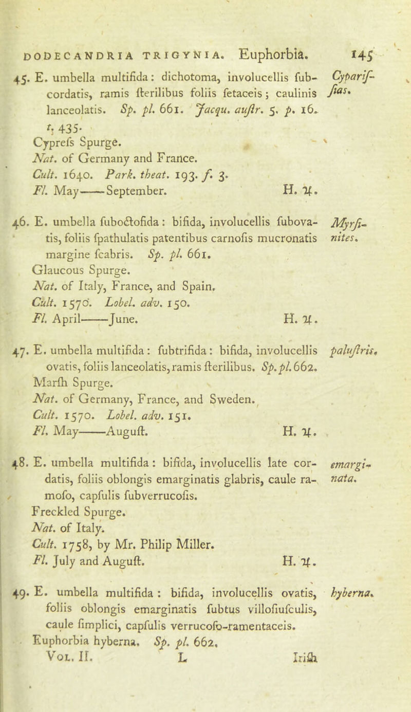 45. E. umbella multifida: dichotoma, involucellis fub- CyParif- cordatis, wmis Iterilibus foliis fetacels; caulinis lanceolatis. Sp. pi. 661. Jacqu. aujlr. 5. p, i6* h 435* Cjrprefs Spurge. - ' Nat. of Germany and France. Cult. 1640. Park, theat. 193. y”. 3. FI. May September. H. If. 46. E. umbella fuboilofida: bifida, involucellis fubova- Myrji~ ' tis, foliis fpathulatis patentibus carnofis mucronatis nites. margine fcabris. Sp, pl. 661. Glaucous Spurge. Nat. of Italy, France, and Spain. Cult. 1570'. Label, adv. 150. Fl. April June. H. If. 47. E. umbella multifida ; fubtrifida: bifida, involucellis palujlris, ovatis, foliis lanceolatis,ramis fterilibus. Sp.pl.662. Marfh Spurge. Nat. of Germany, France, and Sweden.^ Cult. 1570. Label, adv. 151. Fl, May Auguft. H. If, , 48. E. umbella multifida: bifida, involucellis late cor- emargi^ datis, foliis oblongis emarginatis glabris, caule ra-, nata. mofo, capfulis fubverrucofis. Freckled Spurge. Nat. of Italy. Cult. 1758, by Mr, Philip Miller. Fl. July and Auguft. H. Tf. 49. E. umbella multifida; bifida, involucellis ovatis, hyberna. foliis oblongis emarginatis fubtus villofiufculis, caule fimplici, capfulis verrucofo-ramentaceis. Euphorbia hyberna. Sp. pl. 662, VoL. II. L Irilh
