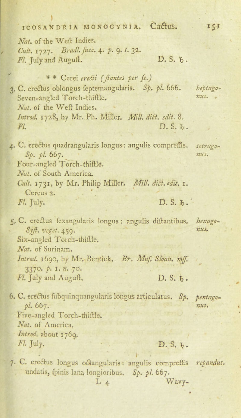 ) ICOSANDIlIA MONOGYNtA. CaftuS. I5I Nat. of the Weft Indies. Cult. 1727. Bradl. fucc. 4. p. 9. t. 32. FI. July and Auguft. D. S. 1^ . * * Ccrei ereSii (Jlantes per fe.) 3. C. ere6lus oblongus feptemangularis. Sp. pi. 666. heptago- Seven-angled rorch-thiftle. Nat. of the Weft Indies. Introd. 1728, by Mr. Ph. Miller. Mill. di£l. edit. 8. FI. D. S. Tj. 4. C. ereclus quadrangularis longus: angulis comprellis. tetrago- Sp. pi. 667. • nus. Four-angled Torch-thiftle. Nat. of South America. Cult. 1731, by Mr. Philip Miller. Mill. diSl.edii. i. Cereus 2. . V FI- July. ‘ D. S. ^' 5. C. ereclus fexangularis longus: angulis diftaatibus, hexago- Syji. veget. 459. , Six-angled Torch-thiftle. Nat. of Surinam. Jntrod. 1690, by Mr. Bentick. Br. Muf, Sloan, mjf, 3370. p. I. n. 70. FI. July and Auguft, D. S. I?. 6. C. ere61:us fubquinquangularis longus articulatus. Sp, pentagon pi. 667. nus. Five-angled Torch-thiftle. Nat. of America. Jntrod. about 1769, July. • . D. S. Tj. 7* C. ereclus longus 0(3:angularis: angulis compreflis repandus. undatisj fpinis lana longioribus. Sp. pi. 667. L 4 Wavy-